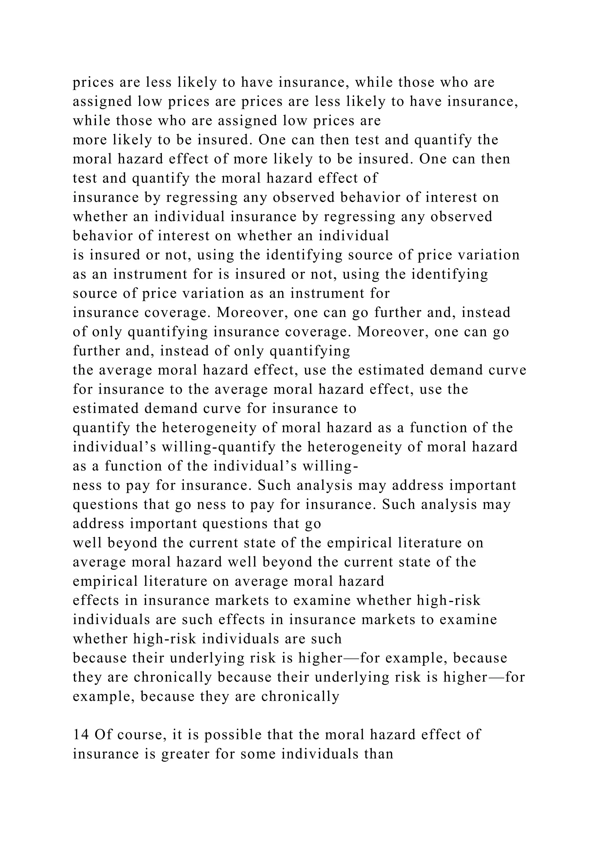 prices are less likely to have insurance, while those who are
assigned low prices are prices are less likely to have insurance,
while those who are assigned low prices are
more likely to be insured. One can then test and quantify the
moral hazard effect of more likely to be insured. One can then
test and quantify the moral hazard effect of
insurance by regressing any observed behavior of interest on
whether an individual insurance by regressing any observed
behavior of interest on whether an individual
is insured or not, using the identifying source of price variation
as an instrument for is insured or not, using the identifying
source of price variation as an instrument for
insurance coverage. Moreover, one can go further and, instead
of only quantifying insurance coverage. Moreover, one can go
further and, instead of only quantifying
the average moral hazard effect, use the estimated demand curve
for insurance to the average moral hazard effect, use the
estimated demand curve for insurance to
quantify the heterogeneity of moral hazard as a function of the
individual’s willing-quantify the heterogeneity of moral hazard
as a function of the individual’s willing-
ness to pay for insurance. Such analysis may address important
questions that go ness to pay for insurance. Such analysis may
address important questions that go
well beyond the current state of the empirical literature on
average moral hazard well beyond the current state of the
empirical literature on average moral hazard
effects in insurance markets to examine whether high-risk
individuals are such effects in insurance markets to examine
whether high-risk individuals are such
because their underlying risk is higher—for example, because
they are chronically because their underlying risk is higher—for
example, because they are chronically
14 Of course, it is possible that the moral hazard effect of
insurance is greater for some individuals than
 