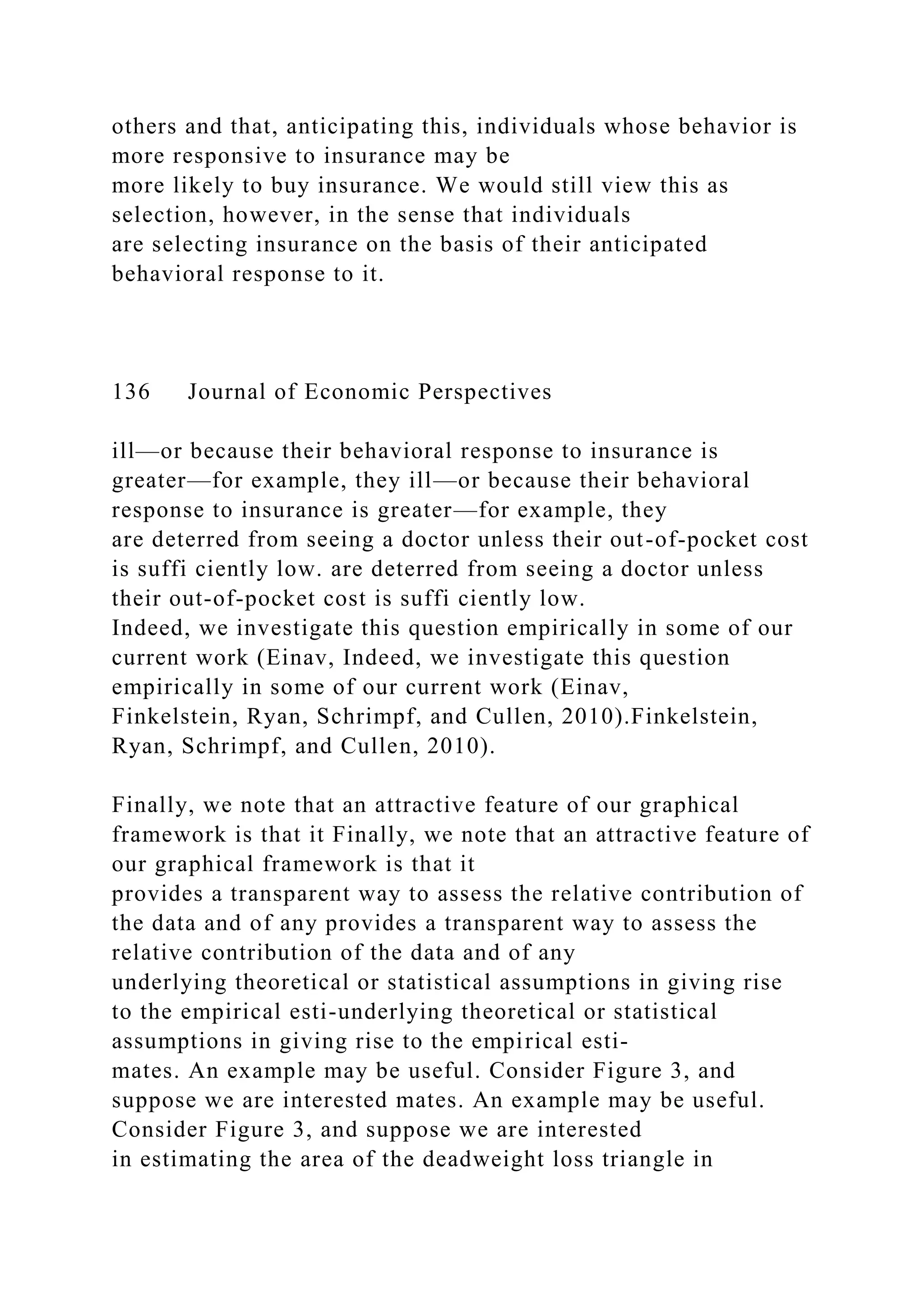 others and that, anticipating this, individuals whose behavior is
more responsive to insurance may be
more likely to buy insurance. We would still view this as
selection, however, in the sense that individuals
are selecting insurance on the basis of their anticipated
behavioral response to it.
136 Journal of Economic Perspectives
ill—or because their behavioral response to insurance is
greater—for example, they ill—or because their behavioral
response to insurance is greater—for example, they
are deterred from seeing a doctor unless their out-of-pocket cost
is suffi ciently low. are deterred from seeing a doctor unless
their out-of-pocket cost is suffi ciently low.
Indeed, we investigate this question empirically in some of our
current work (Einav, Indeed, we investigate this question
empirically in some of our current work (Einav,
Finkelstein, Ryan, Schrimpf, and Cullen, 2010).Finkelstein,
Ryan, Schrimpf, and Cullen, 2010).
Finally, we note that an attractive feature of our graphical
framework is that it Finally, we note that an attractive feature of
our graphical framework is that it
provides a transparent way to assess the relative contribution of
the data and of any provides a transparent way to assess the
relative contribution of the data and of any
underlying theoretical or statistical assumptions in giving rise
to the empirical esti-underlying theoretical or statistical
assumptions in giving rise to the empirical esti-
mates. An example may be useful. Consider Figure 3, and
suppose we are interested mates. An example may be useful.
Consider Figure 3, and suppose we are interested
in estimating the area of the deadweight loss triangle in
 