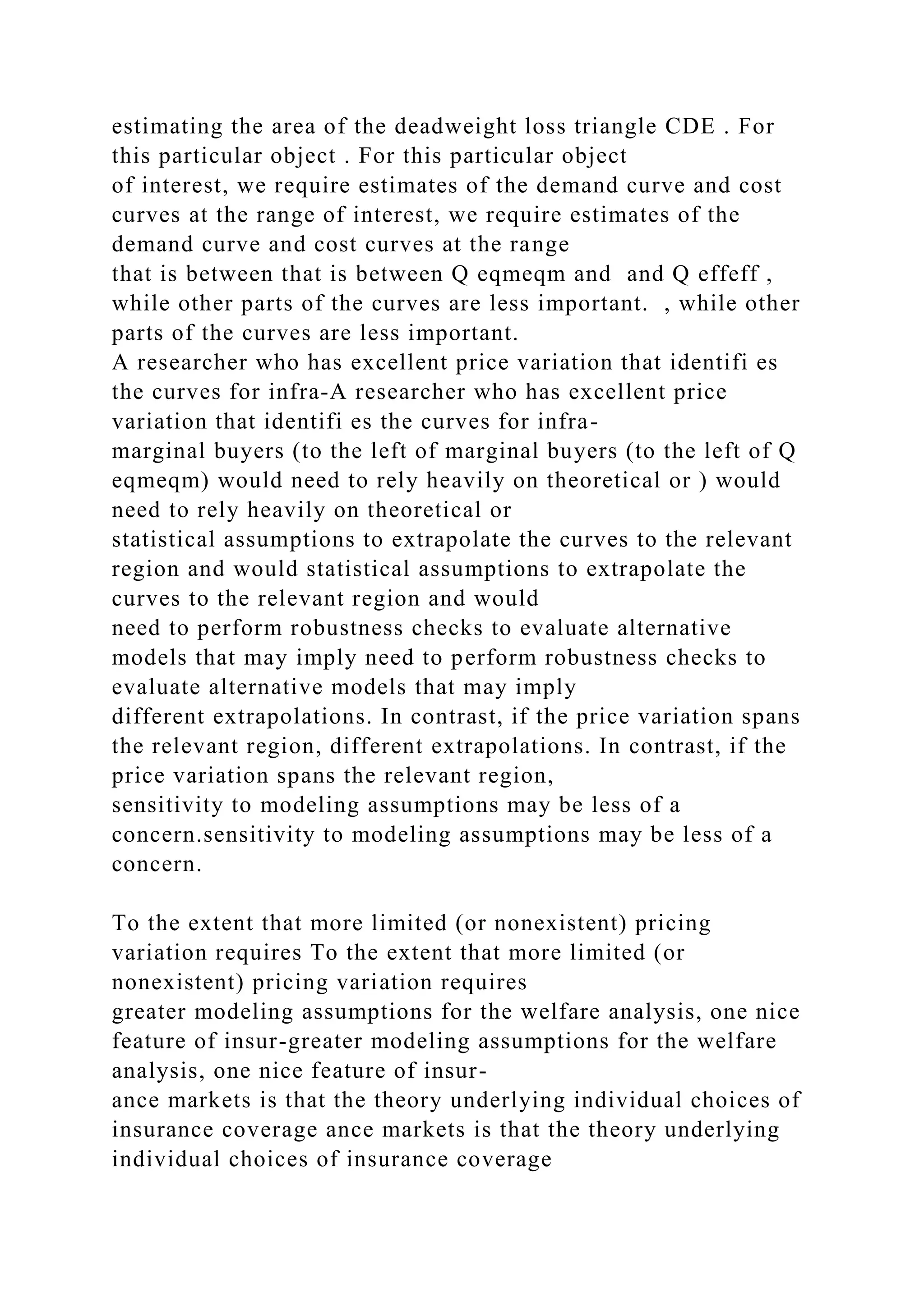 estimating the area of the deadweight loss triangle CDE . For
this particular object . For this particular object
of interest, we require estimates of the demand curve and cost
curves at the range of interest, we require estimates of the
demand curve and cost curves at the range
that is between that is between Q eqmeqm and and Q effeff ,
while other parts of the curves are less important. , while other
parts of the curves are less important.
A researcher who has excellent price variation that identifi es
the curves for infra-A researcher who has excellent price
variation that identifi es the curves for infra-
marginal buyers (to the left of marginal buyers (to the left of Q
eqmeqm) would need to rely heavily on theoretical or ) would
need to rely heavily on theoretical or
statistical assumptions to extrapolate the curves to the relevant
region and would statistical assumptions to extrapolate the
curves to the relevant region and would
need to perform robustness checks to evaluate alternative
models that may imply need to perform robustness checks to
evaluate alternative models that may imply
different extrapolations. In contrast, if the price variation spans
the relevant region, different extrapolations. In contrast, if the
price variation spans the relevant region,
sensitivity to modeling assumptions may be less of a
concern.sensitivity to modeling assumptions may be less of a
concern.
To the extent that more limited (or nonexistent) pricing
variation requires To the extent that more limited (or
nonexistent) pricing variation requires
greater modeling assumptions for the welfare analysis, one nice
feature of insur-greater modeling assumptions for the welfare
analysis, one nice feature of insur-
ance markets is that the theory underlying individual choices of
insurance coverage ance markets is that the theory underlying
individual choices of insurance coverage
 