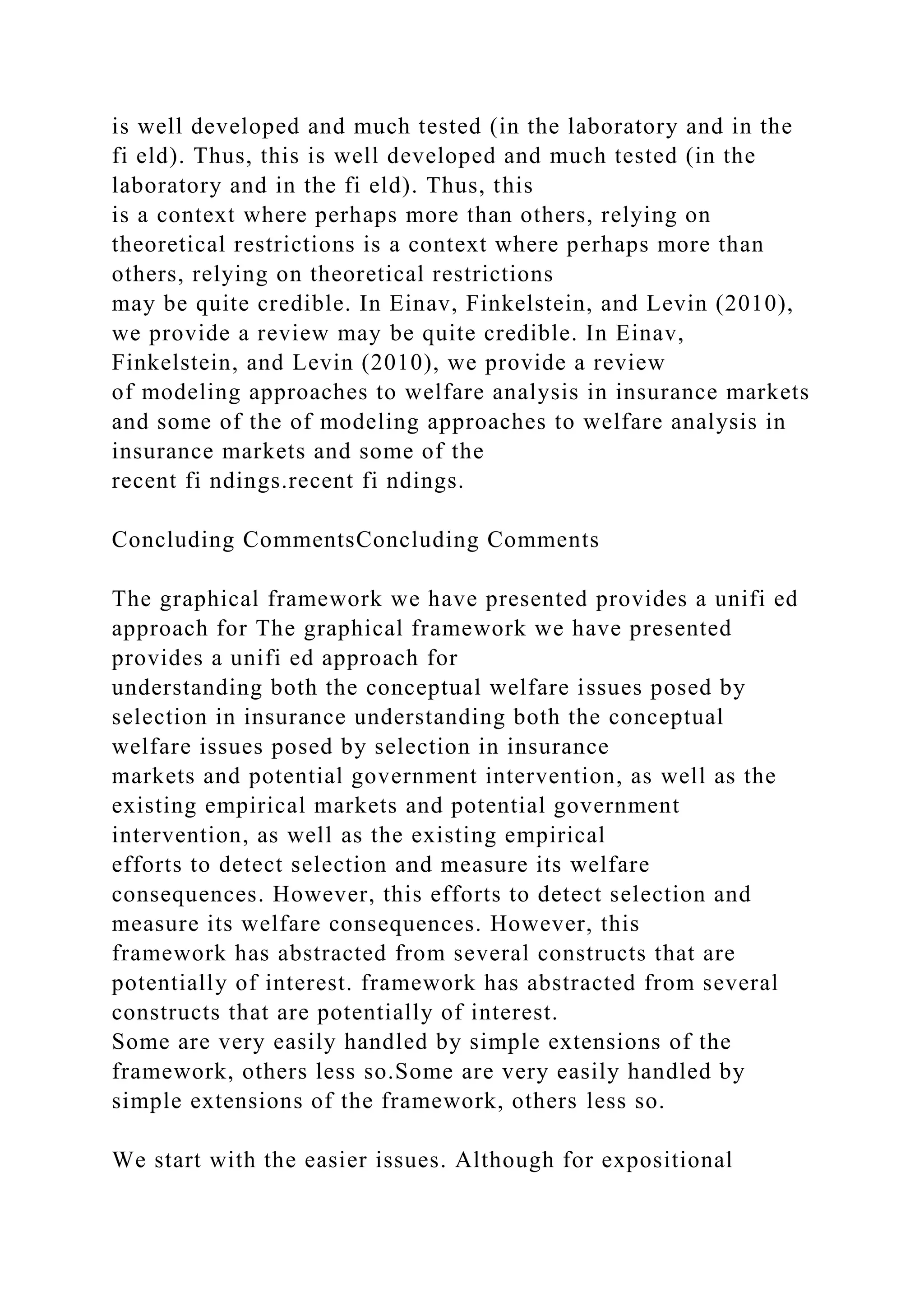 is well developed and much tested (in the laboratory and in the
fi eld). Thus, this is well developed and much tested (in the
laboratory and in the fi eld). Thus, this
is a context where perhaps more than others, relying on
theoretical restrictions is a context where perhaps more than
others, relying on theoretical restrictions
may be quite credible. In Einav, Finkelstein, and Levin (2010),
we provide a review may be quite credible. In Einav,
Finkelstein, and Levin (2010), we provide a review
of modeling approaches to welfare analysis in insurance markets
and some of the of modeling approaches to welfare analysis in
insurance markets and some of the
recent fi ndings.recent fi ndings.
Concluding CommentsConcluding Comments
The graphical framework we have presented provides a unifi ed
approach for The graphical framework we have presented
provides a unifi ed approach for
understanding both the conceptual welfare issues posed by
selection in insurance understanding both the conceptual
welfare issues posed by selection in insurance
markets and potential government intervention, as well as the
existing empirical markets and potential government
intervention, as well as the existing empirical
efforts to detect selection and measure its welfare
consequences. However, this efforts to detect selection and
measure its welfare consequences. However, this
framework has abstracted from several constructs that are
potentially of interest. framework has abstracted from several
constructs that are potentially of interest.
Some are very easily handled by simple extensions of the
framework, others less so.Some are very easily handled by
simple extensions of the framework, others less so.
We start with the easier issues. Although for expositional
 