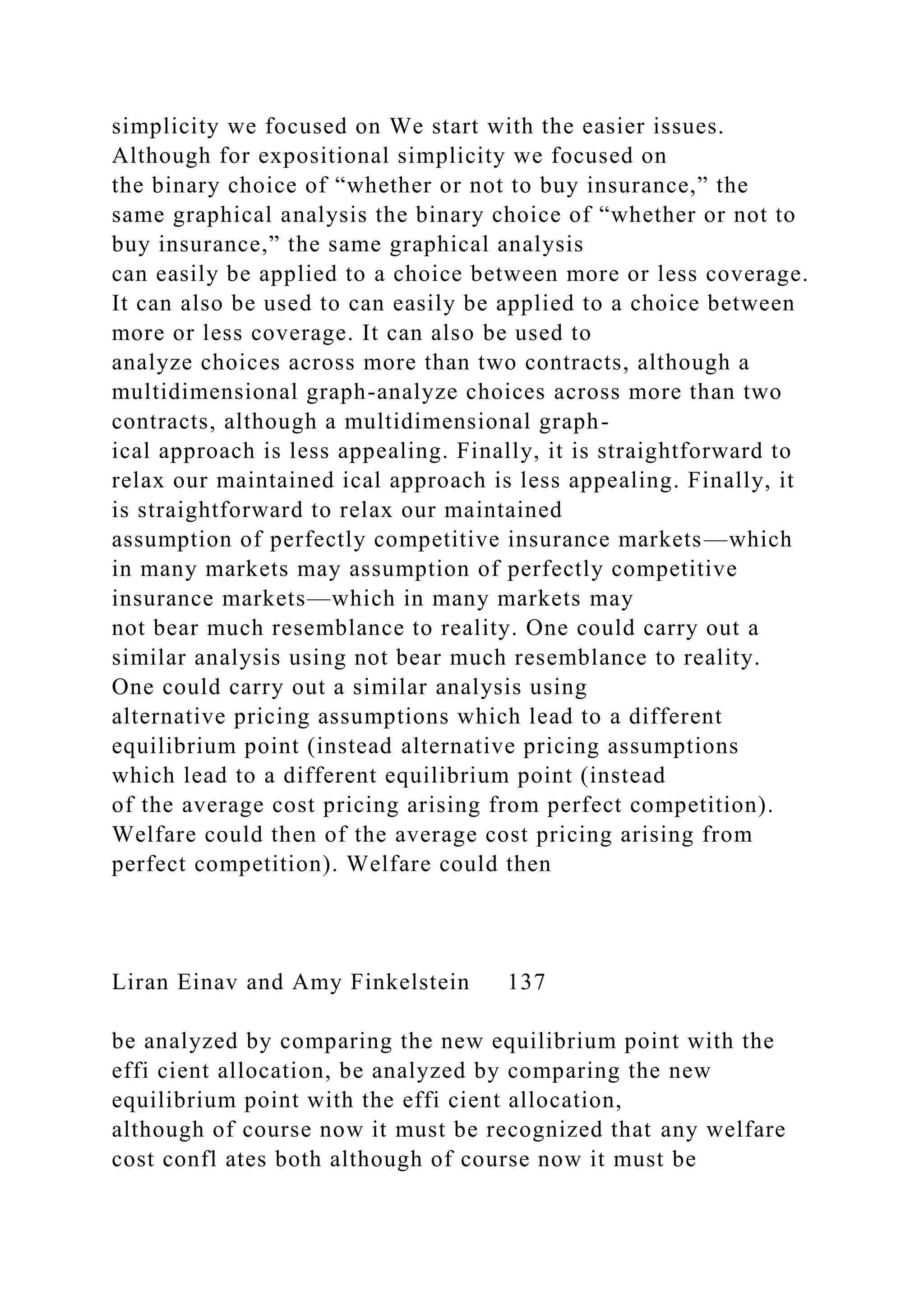 simplicity we focused on We start with the easier issues.
Although for expositional simplicity we focused on
the binary choice of “whether or not to buy insurance,” the
same graphical analysis the binary choice of “whether or not to
buy insurance,” the same graphical analysis
can easily be applied to a choice between more or less coverage.
It can also be used to can easily be applied to a choice between
more or less coverage. It can also be used to
analyze choices across more than two contracts, although a
multidimensional graph-analyze choices across more than two
contracts, although a multidimensional graph-
ical approach is less appealing. Finally, it is straightforward to
relax our maintained ical approach is less appealing. Finally, it
is straightforward to relax our maintained
assumption of perfectly competitive insurance markets—which
in many markets may assumption of perfectly competitive
insurance markets—which in many markets may
not bear much resemblance to reality. One could carry out a
similar analysis using not bear much resemblance to reality.
One could carry out a similar analysis using
alternative pricing assumptions which lead to a different
equilibrium point (instead alternative pricing assumptions
which lead to a different equilibrium point (instead
of the average cost pricing arising from perfect competition).
Welfare could then of the average cost pricing arising from
perfect competition). Welfare could then
Liran Einav and Amy Finkelstein 137
be analyzed by comparing the new equilibrium point with the
effi cient allocation, be analyzed by comparing the new
equilibrium point with the effi cient allocation,
although of course now it must be recognized that any welfare
cost confl ates both although of course now it must be
 