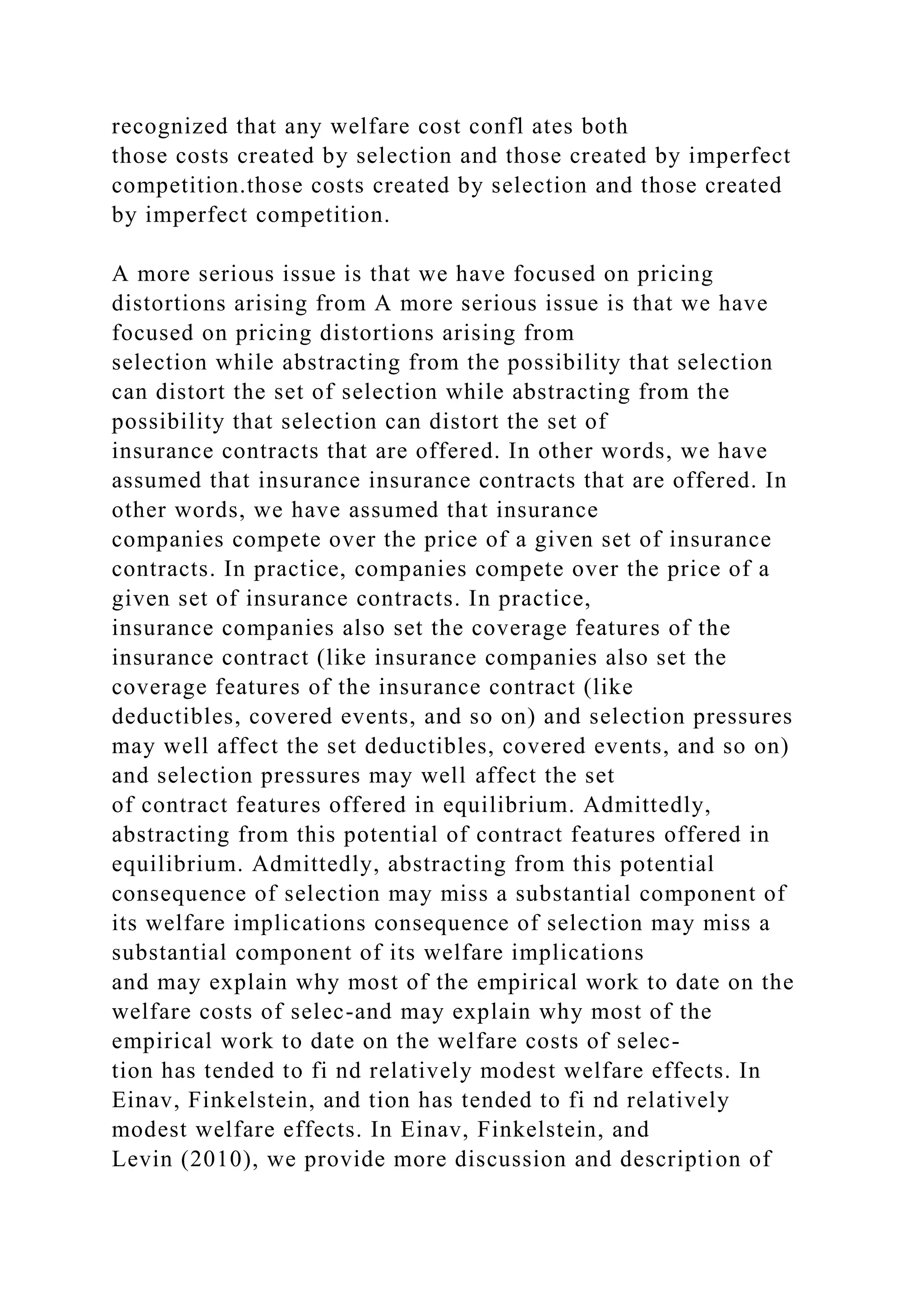 recognized that any welfare cost confl ates both
those costs created by selection and those created by imperfect
competition.those costs created by selection and those created
by imperfect competition.
A more serious issue is that we have focused on pricing
distortions arising from A more serious issue is that we have
focused on pricing distortions arising from
selection while abstracting from the possibility that selection
can distort the set of selection while abstracting from the
possibility that selection can distort the set of
insurance contracts that are offered. In other words, we have
assumed that insurance insurance contracts that are offered. In
other words, we have assumed that insurance
companies compete over the price of a given set of insurance
contracts. In practice, companies compete over the price of a
given set of insurance contracts. In practice,
insurance companies also set the coverage features of the
insurance contract (like insurance companies also set the
coverage features of the insurance contract (like
deductibles, covered events, and so on) and selection pressures
may well affect the set deductibles, covered events, and so on)
and selection pressures may well affect the set
of contract features offered in equilibrium. Admittedly,
abstracting from this potential of contract features offered in
equilibrium. Admittedly, abstracting from this potential
consequence of selection may miss a substantial component of
its welfare implications consequence of selection may miss a
substantial component of its welfare implications
and may explain why most of the empirical work to date on the
welfare costs of selec-and may explain why most of the
empirical work to date on the welfare costs of selec-
tion has tended to fi nd relatively modest welfare effects. In
Einav, Finkelstein, and tion has tended to fi nd relatively
modest welfare effects. In Einav, Finkelstein, and
Levin (2010), we provide more discussion and description of
 