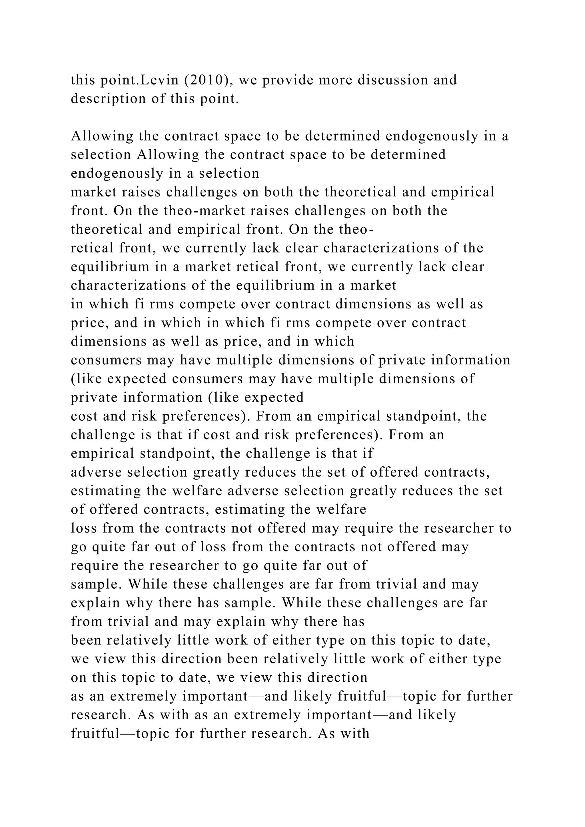 this point.Levin (2010), we provide more discussion and
description of this point.
Allowing the contract space to be determined endogenously in a
selection Allowing the contract space to be determined
endogenously in a selection
market raises challenges on both the theoretical and empirical
front. On the theo-market raises challenges on both the
theoretical and empirical front. On the theo-
retical front, we currently lack clear characterizations of the
equilibrium in a market retical front, we currently lack clear
characterizations of the equilibrium in a market
in which fi rms compete over contract dimensions as well as
price, and in which in which fi rms compete over contract
dimensions as well as price, and in which
consumers may have multiple dimensions of private information
(like expected consumers may have multiple dimensions of
private information (like expected
cost and risk preferences). From an empirical standpoint, the
challenge is that if cost and risk preferences). From an
empirical standpoint, the challenge is that if
adverse selection greatly reduces the set of offered contracts,
estimating the welfare adverse selection greatly reduces the set
of offered contracts, estimating the welfare
loss from the contracts not offered may require the researcher to
go quite far out of loss from the contracts not offered may
require the researcher to go quite far out of
sample. While these challenges are far from trivial and may
explain why there has sample. While these challenges are far
from trivial and may explain why there has
been relatively little work of either type on this topic to date,
we view this direction been relatively little work of either type
on this topic to date, we view this direction
as an extremely important—and likely fruitful—topic for further
research. As with as an extremely important—and likely
fruitful—topic for further research. As with
 