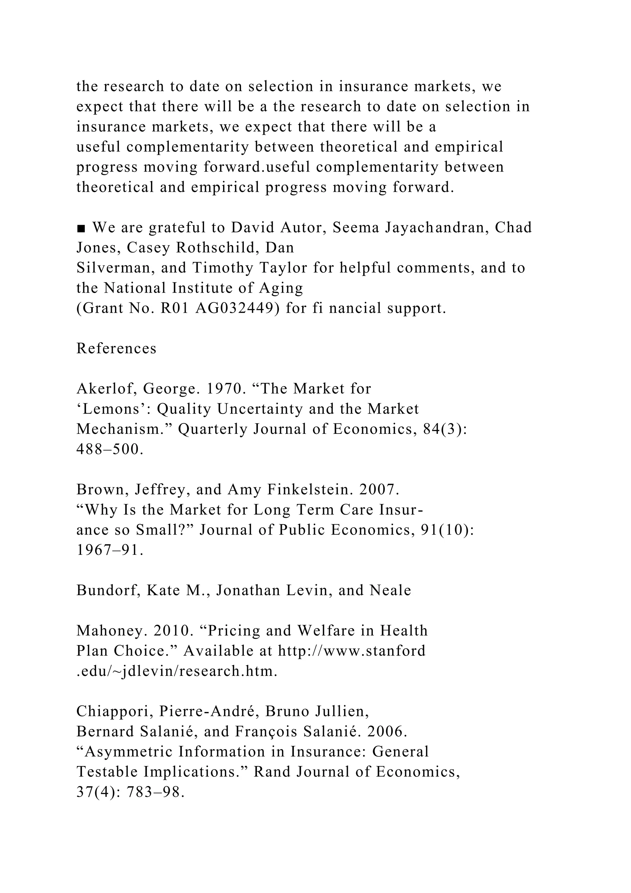 the research to date on selection in insurance markets, we
expect that there will be a the research to date on selection in
insurance markets, we expect that there will be a
useful complementarity between theoretical and empirical
progress moving forward.useful complementarity between
theoretical and empirical progress moving forward.
■ We are grateful to David Autor, Seema Jayachandran, Chad
Jones, Casey Rothschild, Dan
Silverman, and Timothy Taylor for helpful comments, and to
the National Institute of Aging
(Grant No. R01 AG032449) for fi nancial support.
References
Akerlof, George. 1970. “The Market for
‘Lemons’: Quality Uncertainty and the Market
Mechanism.” Quarterly Journal of Economics, 84(3):
488–500.
Brown, Jeffrey, and Amy Finkelstein. 2007.
“Why Is the Market for Long Term Care Insur-
ance so Small?” Journal of Public Economics, 91(10):
1967–91.
Bundorf, Kate M., Jonathan Levin, and Neale
Mahoney. 2010. “Pricing and Welfare in Health
Plan Choice.” Available at http://www.stanford
.edu/~jdlevin/research.htm.
Chiappori, Pierre-André, Bruno Jullien,
Bernard Salanié, and François Salanié. 2006.
“Asymmetric Information in Insurance: General
Testable Implications.” Rand Journal of Economics,
37(4): 783–98.
 