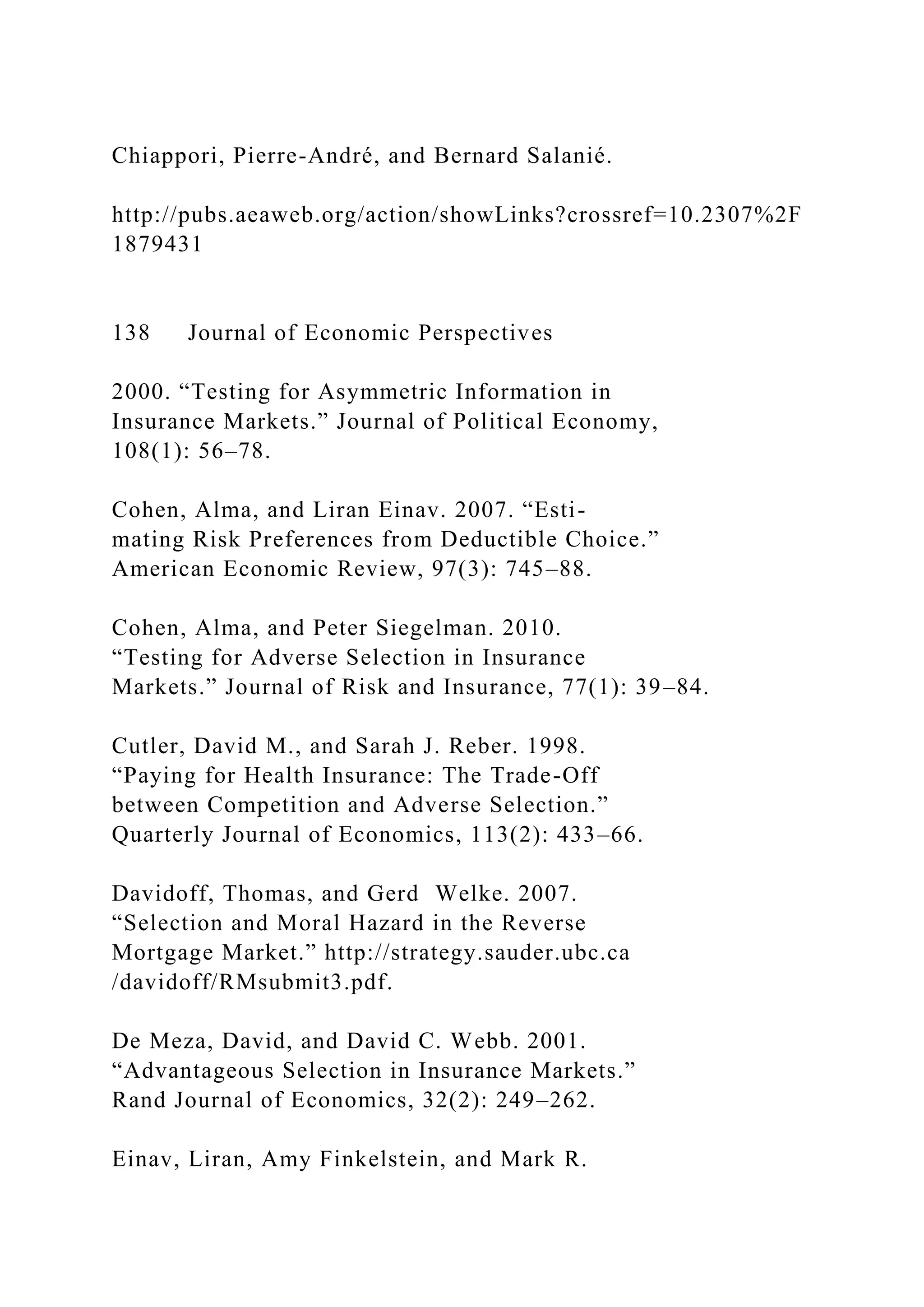 Chiappori, Pierre-André, and Bernard Salanié.
http://pubs.aeaweb.org/action/showLinks?crossref=10.2307%2F
1879431
138 Journal of Economic Perspectives
2000. “Testing for Asymmetric Information in
Insurance Markets.” Journal of Political Economy,
108(1): 56–78.
Cohen, Alma, and Liran Einav. 2007. “Esti-
mating Risk Preferences from Deductible Choice.”
American Economic Review, 97(3): 745–88.
Cohen, Alma, and Peter Siegelman. 2010.
“Testing for Adverse Selection in Insurance
Markets.” Journal of Risk and Insurance, 77(1): 39–84.
Cutler, David M., and Sarah J. Reber. 1998.
“Paying for Health Insurance: The Trade-Off
between Competition and Adverse Selection.”
Quarterly Journal of Economics, 113(2): 433–66.
Davidoff, Thomas, and Gerd Welke. 2007.
“Selection and Moral Hazard in the Reverse
Mortgage Market.” http://strategy.sauder.ubc.ca
/davidoff/RMsubmit3.pdf.
De Meza, David, and David C. Webb. 2001.
“Advantageous Selection in Insurance Markets.”
Rand Journal of Economics, 32(2): 249–262.
Einav, Liran, Amy Finkelstein, and Mark R.
 