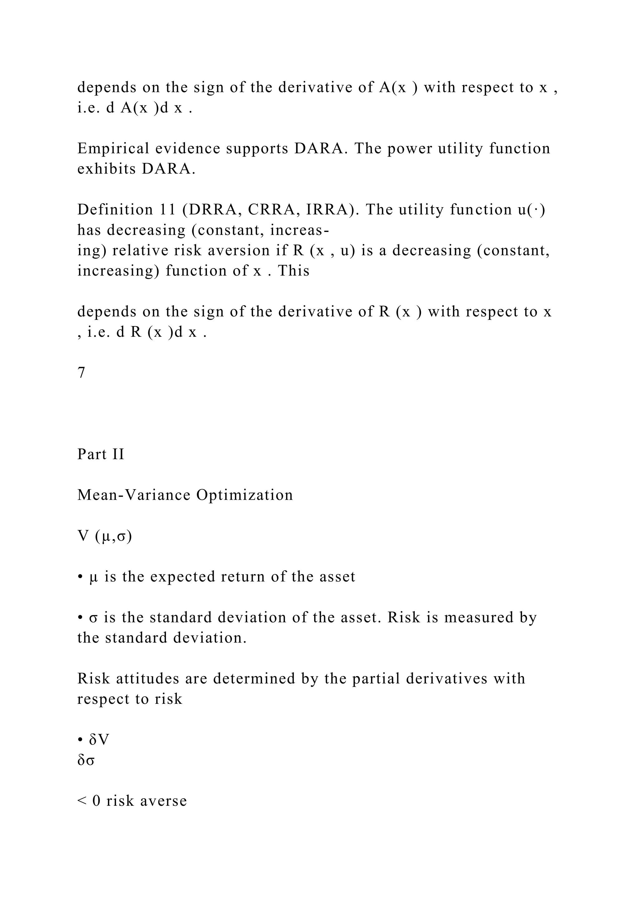 depends on the sign of the derivative of A(x ) with respect to x ,
i.e. d A(x )d x .
Empirical evidence supports DARA. The power utility function
exhibits DARA.
Definition 11 (DRRA, CRRA, IRRA). The utility function u(·)
has decreasing (constant, increas-
ing) relative risk aversion if R (x , u) is a decreasing (constant,
increasing) function of x . This
depends on the sign of the derivative of R (x ) with respect to x
, i.e. d R (x )d x .
7
Part II
Mean-Variance Optimization
V (µ,σ)
• µ is the expected return of the asset
• σ is the standard deviation of the asset. Risk is measured by
the standard deviation.
Risk attitudes are determined by the partial derivatives with
respect to risk
• δV
δσ
< 0 risk averse
 