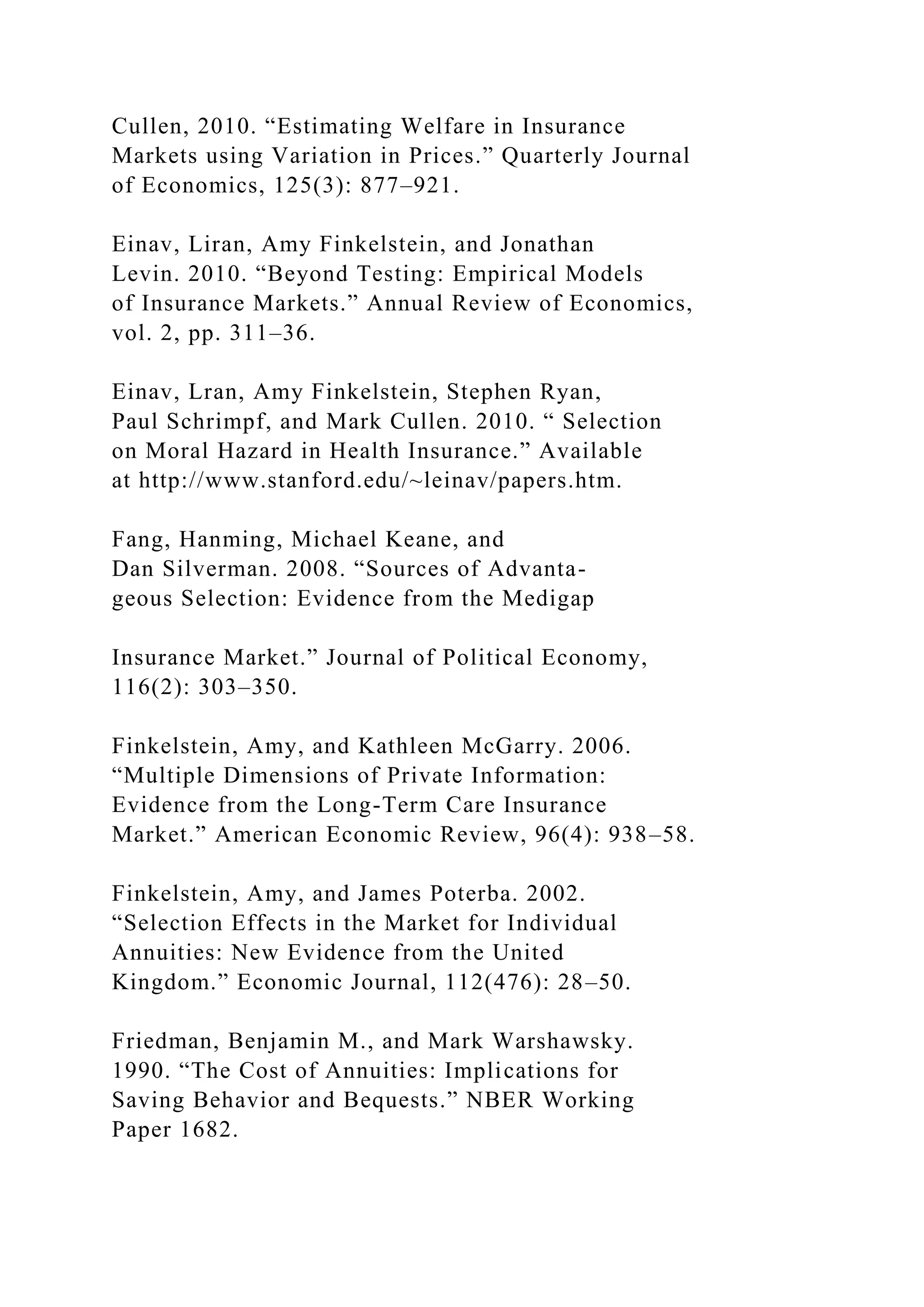 Cullen, 2010. “Estimating Welfare in Insurance
Markets using Variation in Prices.” Quarterly Journal
of Economics, 125(3): 877–921.
Einav, Liran, Amy Finkelstein, and Jonathan
Levin. 2010. “Beyond Testing: Empirical Models
of Insurance Markets.” Annual Review of Economics,
vol. 2, pp. 311–36.
Einav, Lran, Amy Finkelstein, Stephen Ryan,
Paul Schrimpf, and Mark Cullen. 2010. “ Selection
on Moral Hazard in Health Insurance.” Available
at http://www.stanford.edu/~leinav/papers.htm.
Fang, Hanming, Michael Keane, and
Dan Silverman. 2008. “Sources of Advanta-
geous Selection: Evidence from the Medigap
Insurance Market.” Journal of Political Economy,
116(2): 303–350.
Finkelstein, Amy, and Kathleen McGarry. 2006.
“Multiple Dimensions of Private Information:
Evidence from the Long-Term Care Insurance
Market.” American Economic Review, 96(4): 938–58.
Finkelstein, Amy, and James Poterba. 2002.
“Selection Effects in the Market for Individual
Annuities: New Evidence from the United
Kingdom.” Economic Journal, 112(476): 28–50.
Friedman, Benjamin M., and Mark Warshawsky.
1990. “The Cost of Annuities: Implications for
Saving Behavior and Bequests.” NBER Working
Paper 1682.
 