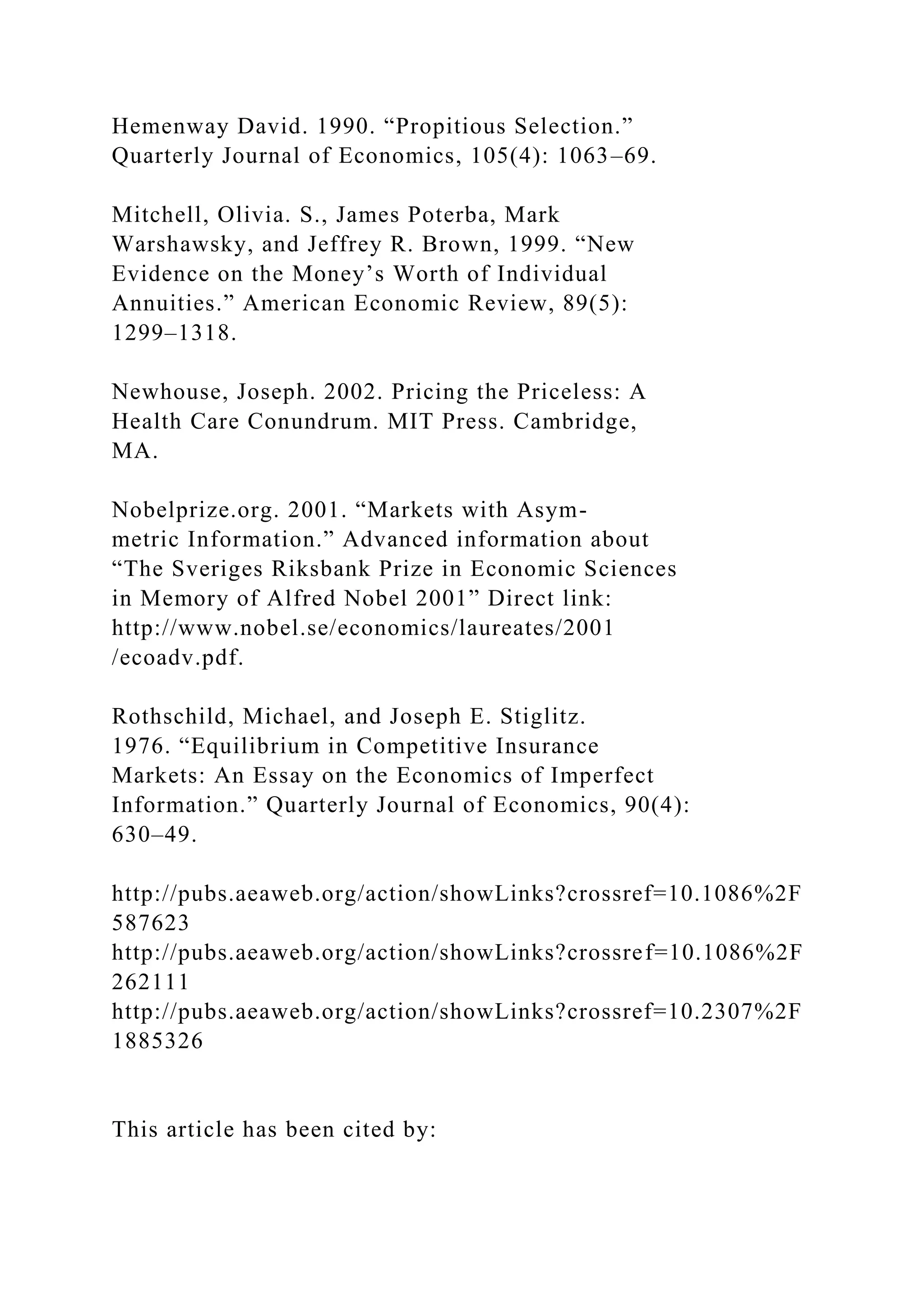 Hemenway David. 1990. “Propitious Selection.”
Quarterly Journal of Economics, 105(4): 1063–69.
Mitchell, Olivia. S., James Poterba, Mark
Warshawsky, and Jeffrey R. Brown, 1999. “New
Evidence on the Money’s Worth of Individual
Annuities.” American Economic Review, 89(5):
1299–1318.
Newhouse, Joseph. 2002. Pricing the Priceless: A
Health Care Conundrum. MIT Press. Cambridge,
MA.
Nobelprize.org. 2001. “Markets with Asym-
metric Information.” Advanced information about
“The Sveriges Riksbank Prize in Economic Sciences
in Memory of Alfred Nobel 2001” Direct link:
http://www.nobel.se/economics/laureates/2001
/ecoadv.pdf.
Rothschild, Michael, and Joseph E. Stiglitz.
1976. “Equilibrium in Competitive Insurance
Markets: An Essay on the Economics of Imperfect
Information.” Quarterly Journal of Economics, 90(4):
630–49.
http://pubs.aeaweb.org/action/showLinks?crossref=10.1086%2F
587623
http://pubs.aeaweb.org/action/showLinks?crossref=10.1086%2F
262111
http://pubs.aeaweb.org/action/showLinks?crossref=10.2307%2F
1885326
This article has been cited by:
 