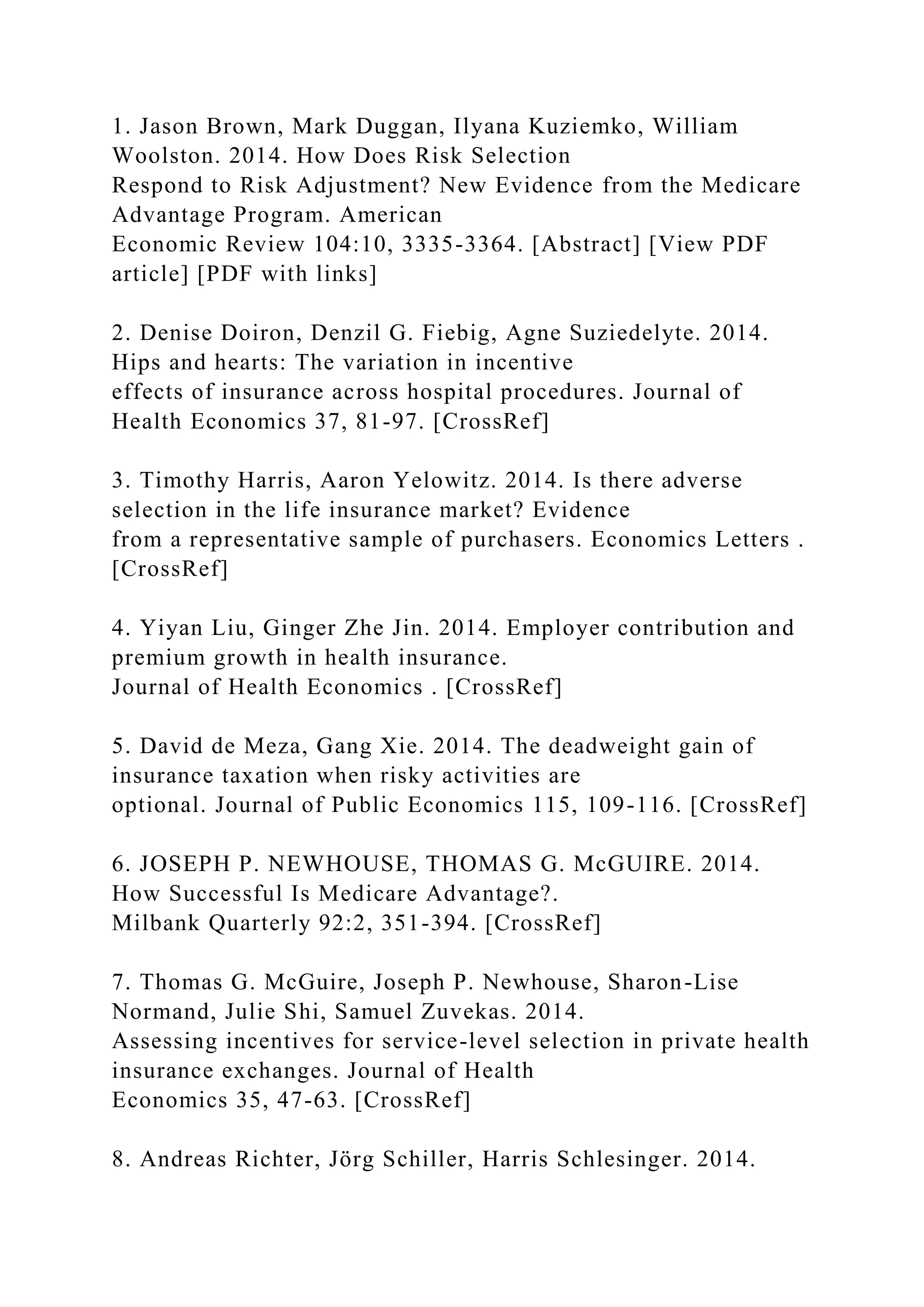 1. Jason Brown, Mark Duggan, Ilyana Kuziemko, William
Woolston. 2014. How Does Risk Selection
Respond to Risk Adjustment? New Evidence from the Medicare
Advantage Program. American
Economic Review 104:10, 3335-3364. [Abstract] [View PDF
article] [PDF with links]
2. Denise Doiron, Denzil G. Fiebig, Agne Suziedelyte. 2014.
Hips and hearts: The variation in incentive
effects of insurance across hospital procedures. Journal of
Health Economics 37, 81-97. [CrossRef]
3. Timothy Harris, Aaron Yelowitz. 2014. Is there adverse
selection in the life insurance market? Evidence
from a representative sample of purchasers. Economics Letters .
[CrossRef]
4. Yiyan Liu, Ginger Zhe Jin. 2014. Employer contribution and
premium growth in health insurance.
Journal of Health Economics . [CrossRef]
5. David de Meza, Gang Xie. 2014. The deadweight gain of
insurance taxation when risky activities are
optional. Journal of Public Economics 115, 109-116. [CrossRef]
6. JOSEPH P. NEWHOUSE, THOMAS G. McGUIRE. 2014.
How Successful Is Medicare Advantage?.
Milbank Quarterly 92:2, 351-394. [CrossRef]
7. Thomas G. McGuire, Joseph P. Newhouse, Sharon-Lise
Normand, Julie Shi, Samuel Zuvekas. 2014.
Assessing incentives for service-level selection in private health
insurance exchanges. Journal of Health
Economics 35, 47-63. [CrossRef]
8. Andreas Richter, Jörg Schiller, Harris Schlesinger. 2014.
 