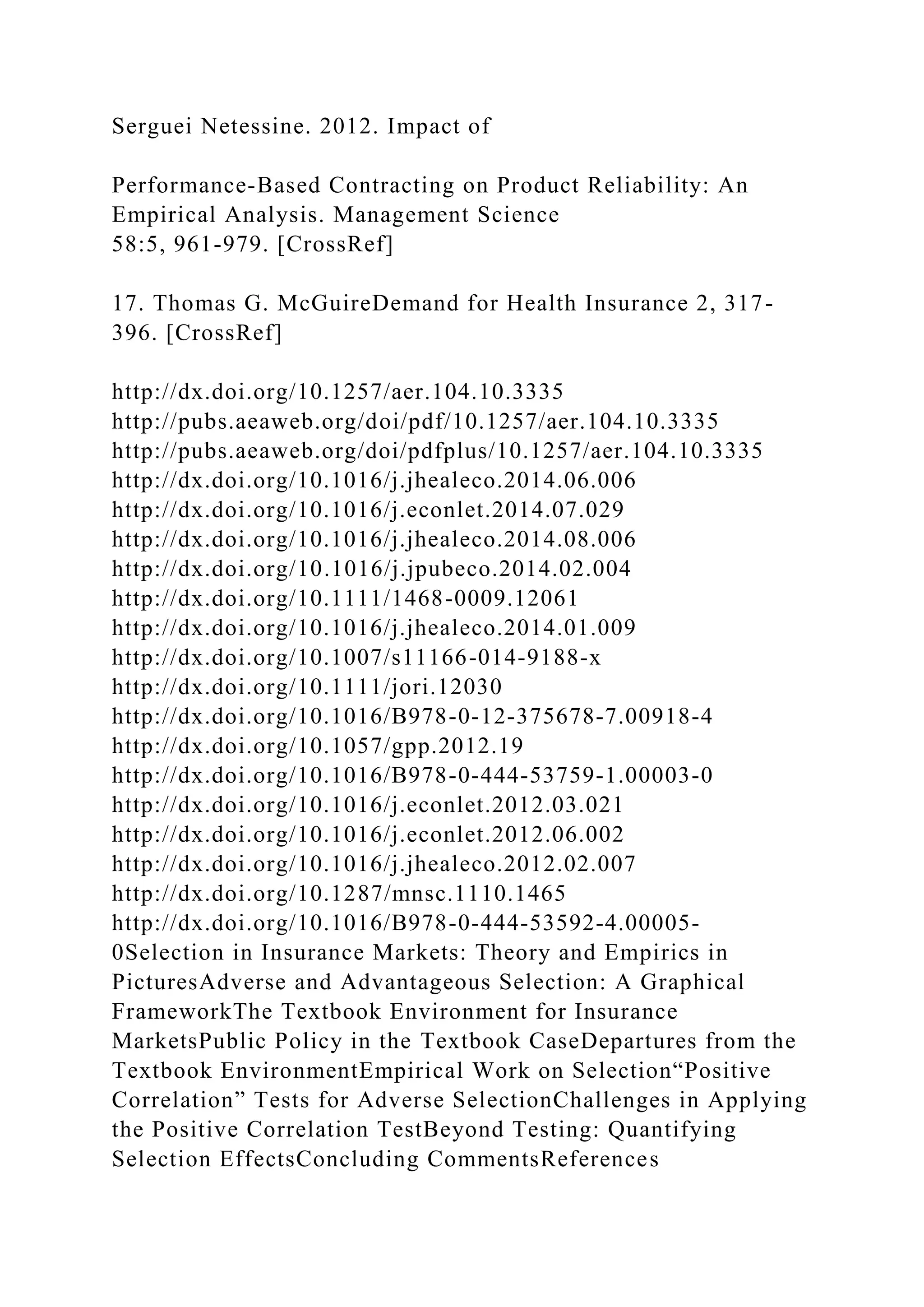 Serguei Netessine. 2012. Impact of
Performance-Based Contracting on Product Reliability: An
Empirical Analysis. Management Science
58:5, 961-979. [CrossRef]
17. Thomas G. McGuireDemand for Health Insurance 2, 317-
396. [CrossRef]
http://dx.doi.org/10.1257/aer.104.10.3335
http://pubs.aeaweb.org/doi/pdf/10.1257/aer.104.10.3335
http://pubs.aeaweb.org/doi/pdfplus/10.1257/aer.104.10.3335
http://dx.doi.org/10.1016/j.jhealeco.2014.06.006
http://dx.doi.org/10.1016/j.econlet.2014.07.029
http://dx.doi.org/10.1016/j.jhealeco.2014.08.006
http://dx.doi.org/10.1016/j.jpubeco.2014.02.004
http://dx.doi.org/10.1111/1468-0009.12061
http://dx.doi.org/10.1016/j.jhealeco.2014.01.009
http://dx.doi.org/10.1007/s11166-014-9188-x
http://dx.doi.org/10.1111/jori.12030
http://dx.doi.org/10.1016/B978-0-12-375678-7.00918-4
http://dx.doi.org/10.1057/gpp.2012.19
http://dx.doi.org/10.1016/B978-0-444-53759-1.00003-0
http://dx.doi.org/10.1016/j.econlet.2012.03.021
http://dx.doi.org/10.1016/j.econlet.2012.06.002
http://dx.doi.org/10.1016/j.jhealeco.2012.02.007
http://dx.doi.org/10.1287/mnsc.1110.1465
http://dx.doi.org/10.1016/B978-0-444-53592-4.00005-
0Selection in Insurance Markets: Theory and Empirics in
PicturesAdverse and Advantageous Selection: A Graphical
FrameworkThe Textbook Environment for Insurance
MarketsPublic Policy in the Textbook CaseDepartures from the
Textbook EnvironmentEmpirical Work on Selection“Positive
Correlation” Tests for Adverse SelectionChallenges in Applying
the Positive Correlation TestBeyond Testing: Quantifying
Selection EffectsConcluding CommentsReferences
 