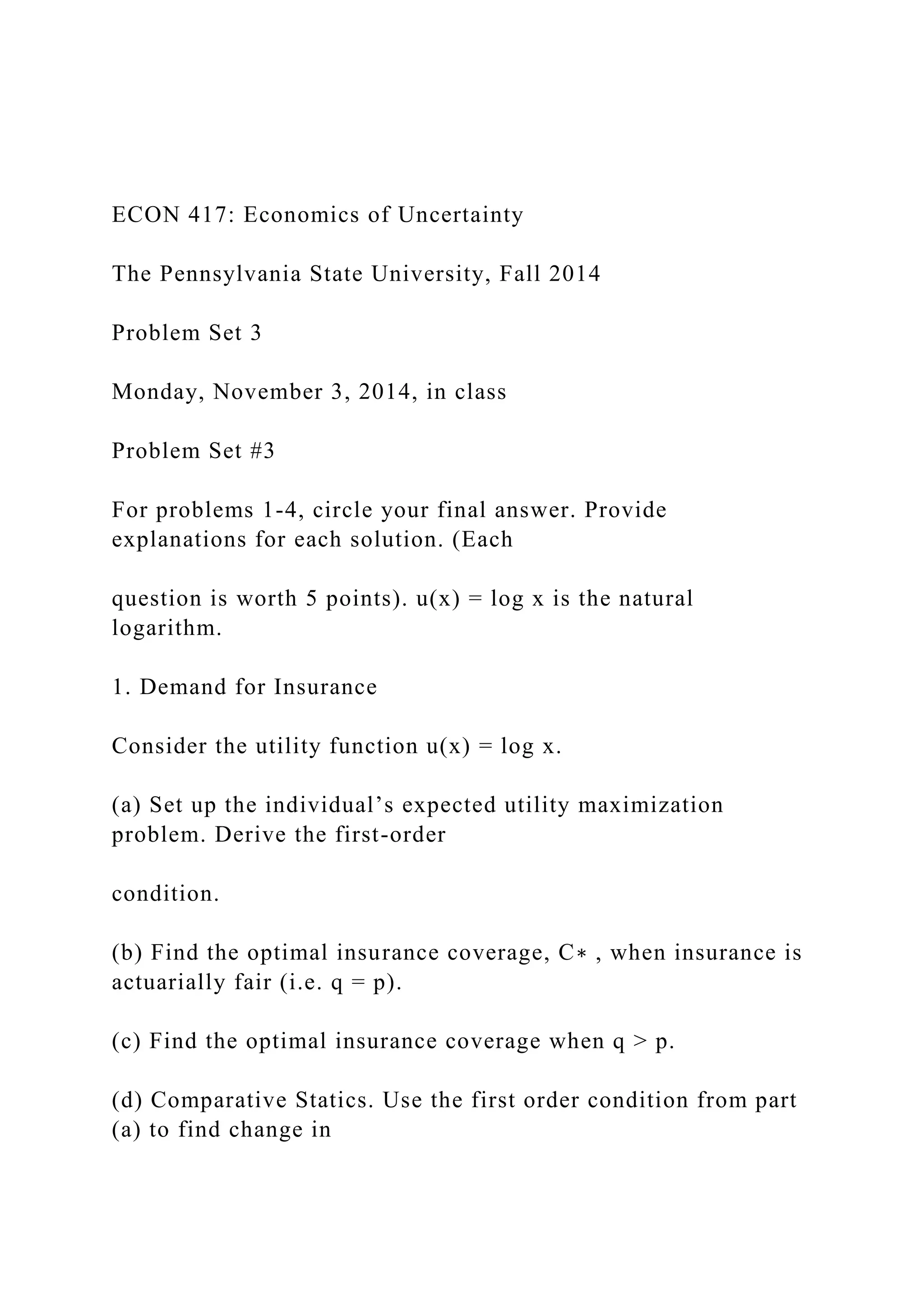 ECON 417: Economics of Uncertainty
The Pennsylvania State University, Fall 2014
Problem Set 3
Monday, November 3, 2014, in class
Problem Set #3
For problems 1-4, circle your final answer. Provide
explanations for each solution. (Each
question is worth 5 points). u(x) = log x is the natural
logarithm.
1. Demand for Insurance
Consider the utility function u(x) = log x.
(a) Set up the individual’s expected utility maximization
problem. Derive the first-order
condition.
(b) Find the optimal insurance coverage, C∗ , when insurance is
actuarially fair (i.e. q = p).
(c) Find the optimal insurance coverage when q > p.
(d) Comparative Statics. Use the first order condition from part
(a) to find change in
 