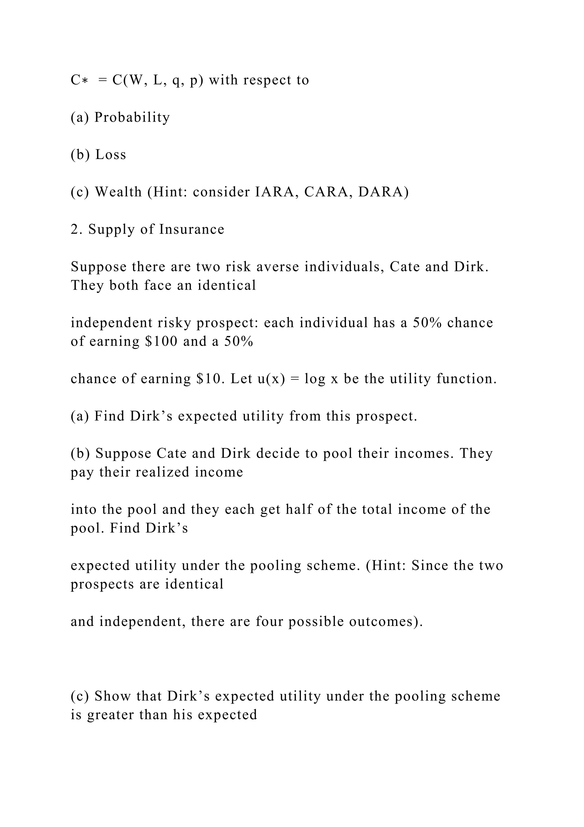 C∗ = C(W, L, q, p) with respect to
(a) Probability
(b) Loss
(c) Wealth (Hint: consider IARA, CARA, DARA)
2. Supply of Insurance
Suppose there are two risk averse individuals, Cate and Dirk.
They both face an identical
independent risky prospect: each individual has a 50% chance
of earning $100 and a 50%
chance of earning $10. Let u(x) = log x be the utility function.
(a) Find Dirk’s expected utility from this prospect.
(b) Suppose Cate and Dirk decide to pool their incomes. They
pay their realized income
into the pool and they each get half of the total income of the
pool. Find Dirk’s
expected utility under the pooling scheme. (Hint: Since the two
prospects are identical
and independent, there are four possible outcomes).
(c) Show that Dirk’s expected utility under the pooling scheme
is greater than his expected
 