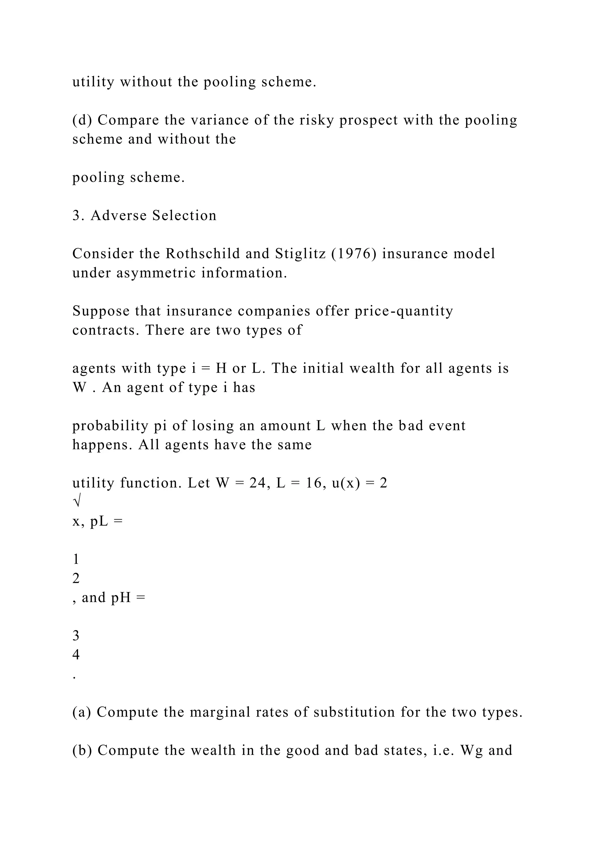 utility without the pooling scheme.
(d) Compare the variance of the risky prospect with the pooling
scheme and without the
pooling scheme.
3. Adverse Selection
Consider the Rothschild and Stiglitz (1976) insurance model
under asymmetric information.
Suppose that insurance companies offer price-quantity
contracts. There are two types of
agents with type i = H or L. The initial wealth for all agents is
W . An agent of type i has
probability pi of losing an amount L when the bad event
happens. All agents have the same
utility function. Let W = 24, L = 16, u(x) = 2
√
x, pL =
1
2
, and pH =
3
4
.
(a) Compute the marginal rates of substitution for the two types.
(b) Compute the wealth in the good and bad states, i.e. Wg and
 
