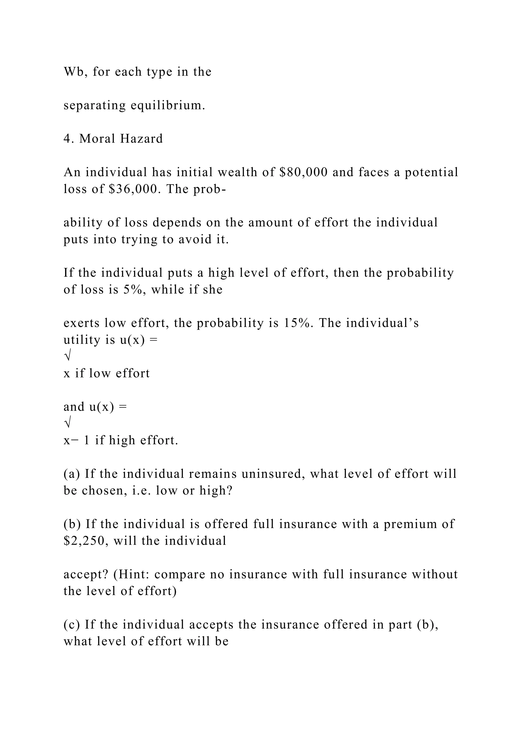 Wb, for each type in the
separating equilibrium.
4. Moral Hazard
An individual has initial wealth of $80,000 and faces a potential
loss of $36,000. The prob-
ability of loss depends on the amount of effort the individual
puts into trying to avoid it.
If the individual puts a high level of effort, then the probability
of loss is 5%, while if she
exerts low effort, the probability is 15%. The individual’s
utility is u(x) =
√
x if low effort
and u(x) =
√
x− 1 if high effort.
(a) If the individual remains uninsured, what level of effort will
be chosen, i.e. low or high?
(b) If the individual is offered full insurance with a premium of
$2,250, will the individual
accept? (Hint: compare no insurance with full insurance without
the level of effort)
(c) If the individual accepts the insurance offered in part (b),
what level of effort will be
 