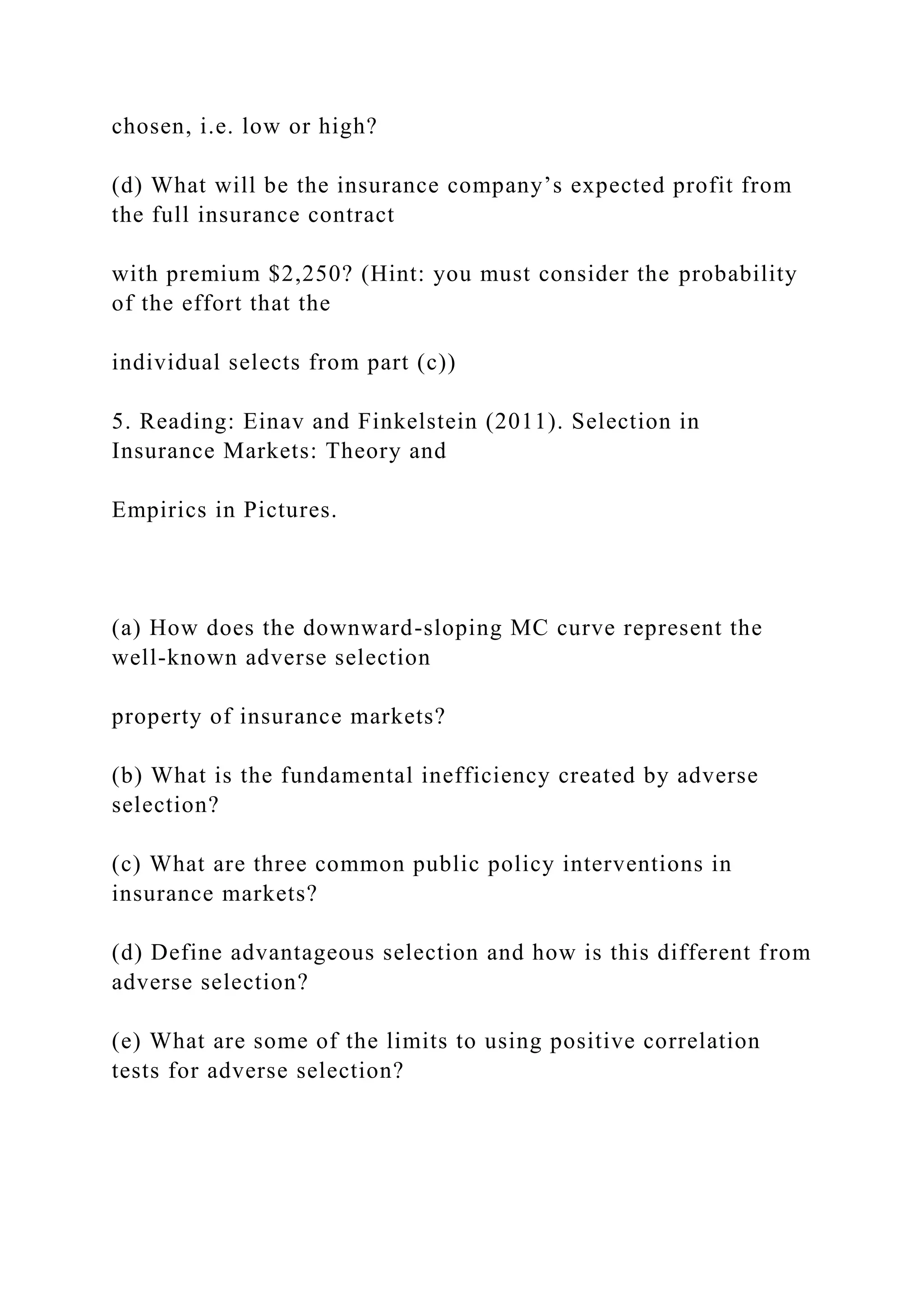 chosen, i.e. low or high?
(d) What will be the insurance company’s expected profit from
the full insurance contract
with premium $2,250? (Hint: you must consider the probability
of the effort that the
individual selects from part (c))
5. Reading: Einav and Finkelstein (2011). Selection in
Insurance Markets: Theory and
Empirics in Pictures.
(a) How does the downward-sloping MC curve represent the
well-known adverse selection
property of insurance markets?
(b) What is the fundamental inefficiency created by adverse
selection?
(c) What are three common public policy interventions in
insurance markets?
(d) Define advantageous selection and how is this different from
adverse selection?
(e) What are some of the limits to using positive correlation
tests for adverse selection?
 