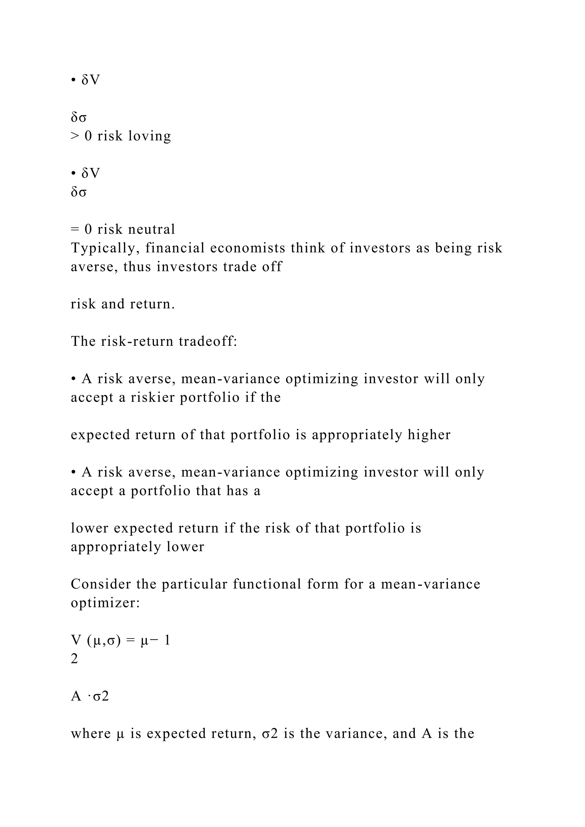 • δV
δσ
> 0 risk loving
• δV
δσ
= 0 risk neutral
Typically, financial economists think of investors as being risk
averse, thus investors trade off
risk and return.
The risk-return tradeoff:
• A risk averse, mean-variance optimizing investor will only
accept a riskier portfolio if the
expected return of that portfolio is appropriately higher
• A risk averse, mean-variance optimizing investor will only
accept a portfolio that has a
lower expected return if the risk of that portfolio is
appropriately lower
Consider the particular functional form for a mean-variance
optimizer:
V (µ,σ) = µ− 1
2
A ·σ2
where µ is expected return, σ2 is the variance, and A is the
 