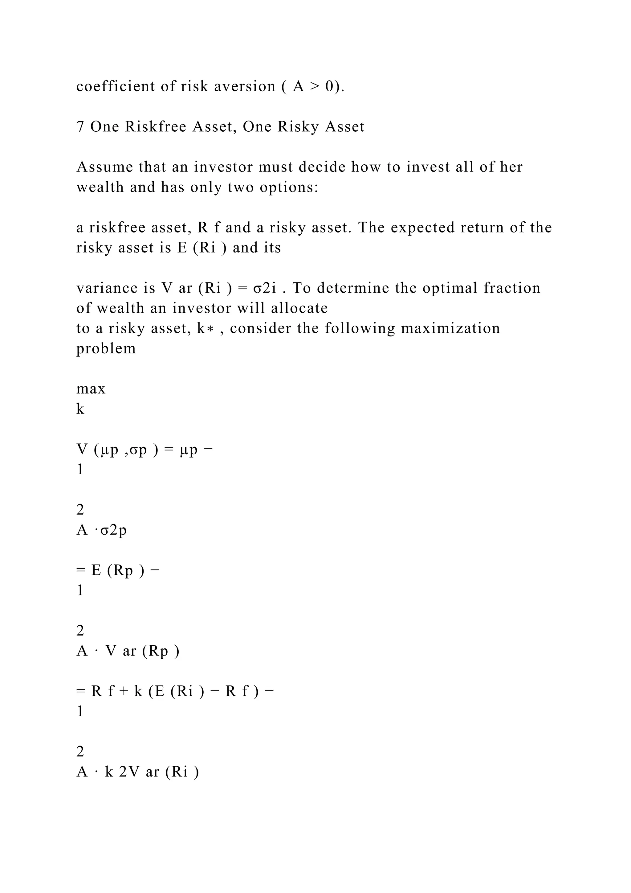 coefficient of risk aversion ( A > 0).
7 One Riskfree Asset, One Risky Asset
Assume that an investor must decide how to invest all of her
wealth and has only two options:
a riskfree asset, R f and a risky asset. The expected return of the
risky asset is E (Ri ) and its
variance is V ar (Ri ) = σ2i . To determine the optimal fraction
of wealth an investor will allocate
to a risky asset, k∗ , consider the following maximization
problem
max
k
V (µp ,σp ) = µp −
1
2
A ·σ2p
= E (Rp ) −
1
2
A · V ar (Rp )
= R f + k (E (Ri ) − R f ) −
1
2
A · k 2V ar (Ri )
 