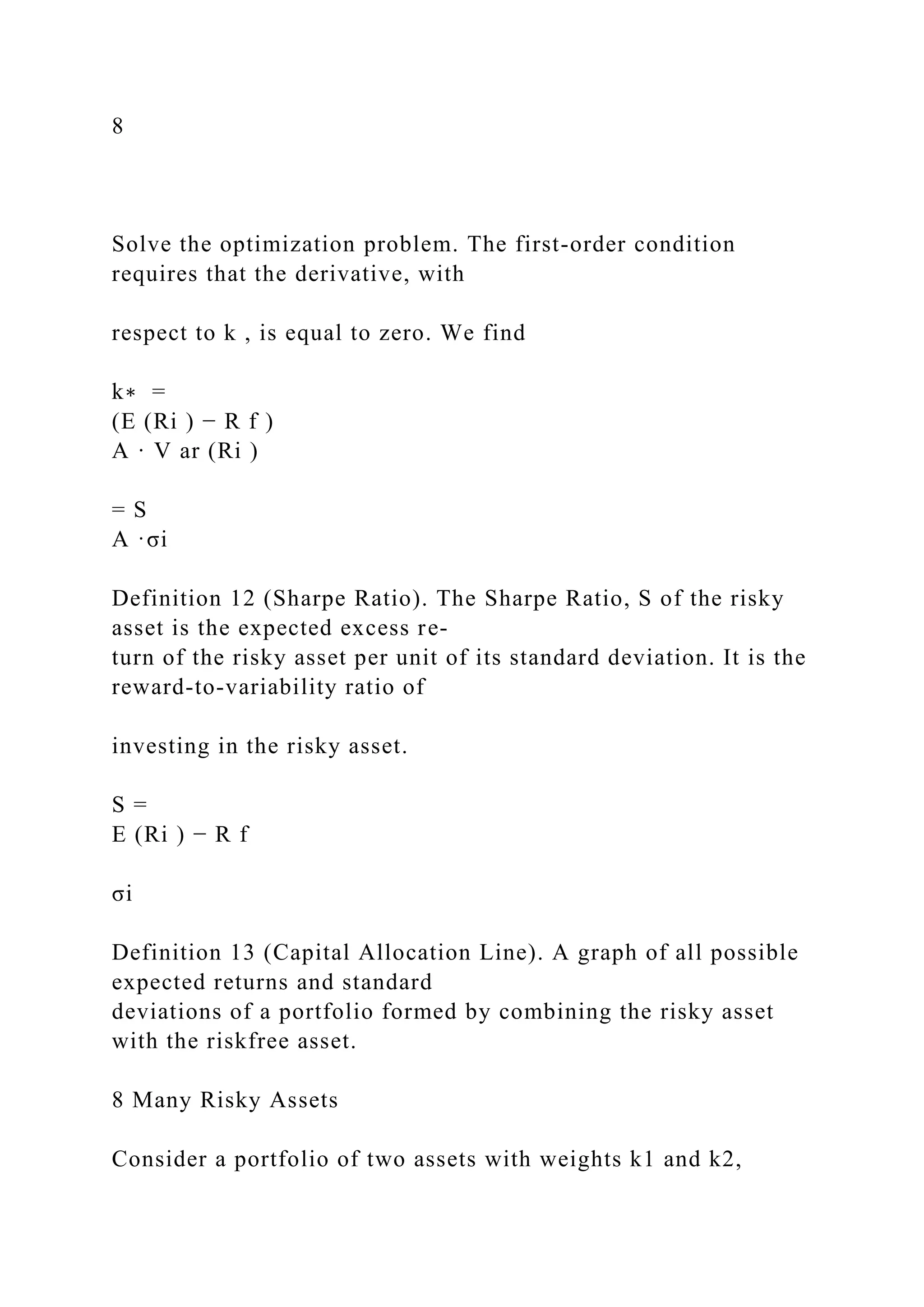 8
Solve the optimization problem. The first-order condition
requires that the derivative, with
respect to k , is equal to zero. We find
k∗ =
(E (Ri ) − R f )
A · V ar (Ri )
= S
A ·σi
Definition 12 (Sharpe Ratio). The Sharpe Ratio, S of the risky
asset is the expected excess re-
turn of the risky asset per unit of its standard deviation. It is the
reward-to-variability ratio of
investing in the risky asset.
S =
E (Ri ) − R f
σi
Definition 13 (Capital Allocation Line). A graph of all possible
expected returns and standard
deviations of a portfolio formed by combining the risky asset
with the riskfree asset.
8 Many Risky Assets
Consider a portfolio of two assets with weights k1 and k2,
 