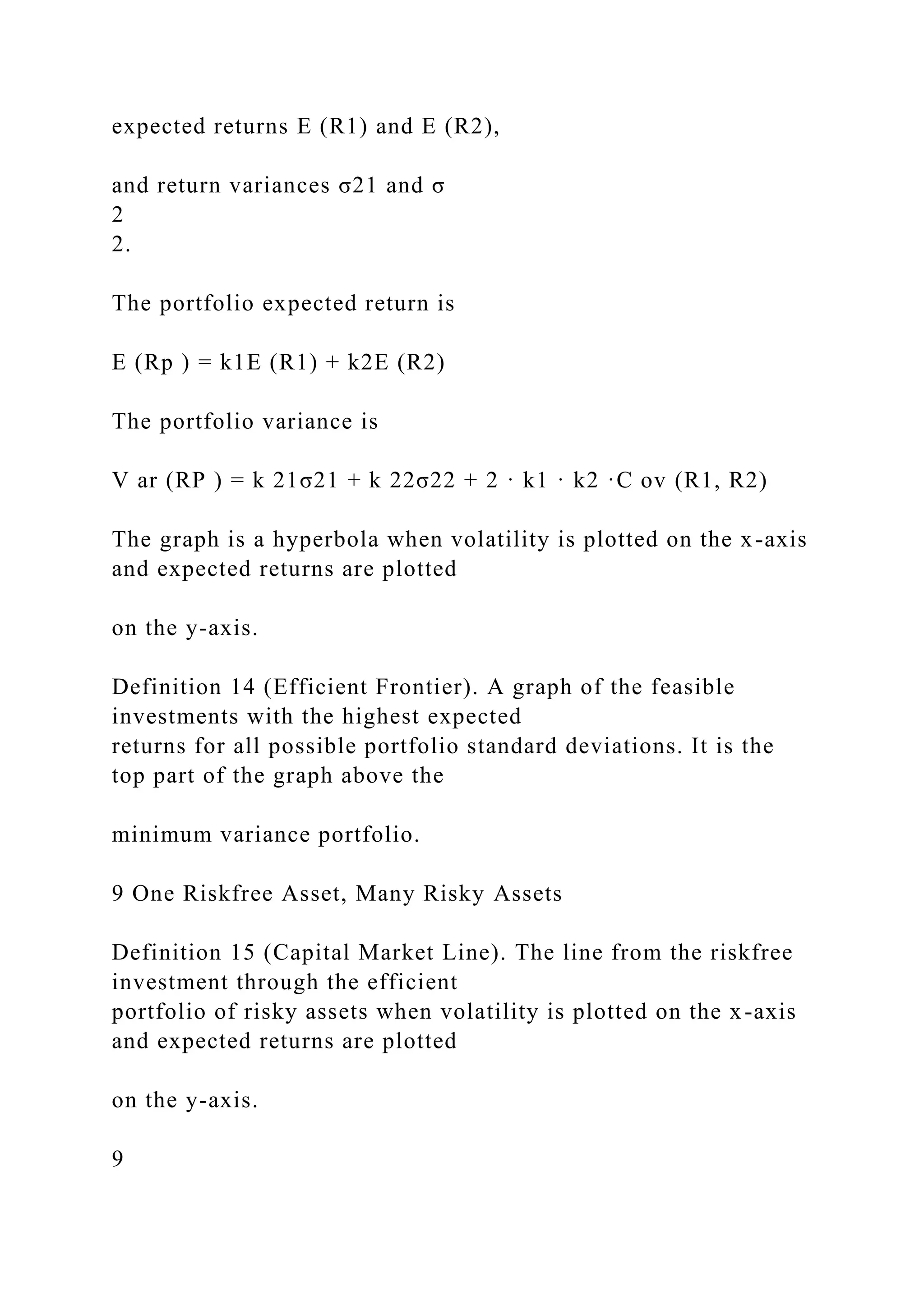 expected returns E (R1) and E (R2),
and return variances σ21 and σ
2
2.
The portfolio expected return is
E (Rp ) = k1E (R1) + k2E (R2)
The portfolio variance is
V ar (RP ) = k 21σ21 + k 22σ22 + 2 · k1 · k2 ·C ov (R1, R2)
The graph is a hyperbola when volatility is plotted on the x-axis
and expected returns are plotted
on the y-axis.
Definition 14 (Efficient Frontier). A graph of the feasible
investments with the highest expected
returns for all possible portfolio standard deviations. It is the
top part of the graph above the
minimum variance portfolio.
9 One Riskfree Asset, Many Risky Assets
Definition 15 (Capital Market Line). The line from the riskfree
investment through the efficient
portfolio of risky assets when volatility is plotted on the x-axis
and expected returns are plotted
on the y-axis.
9
 