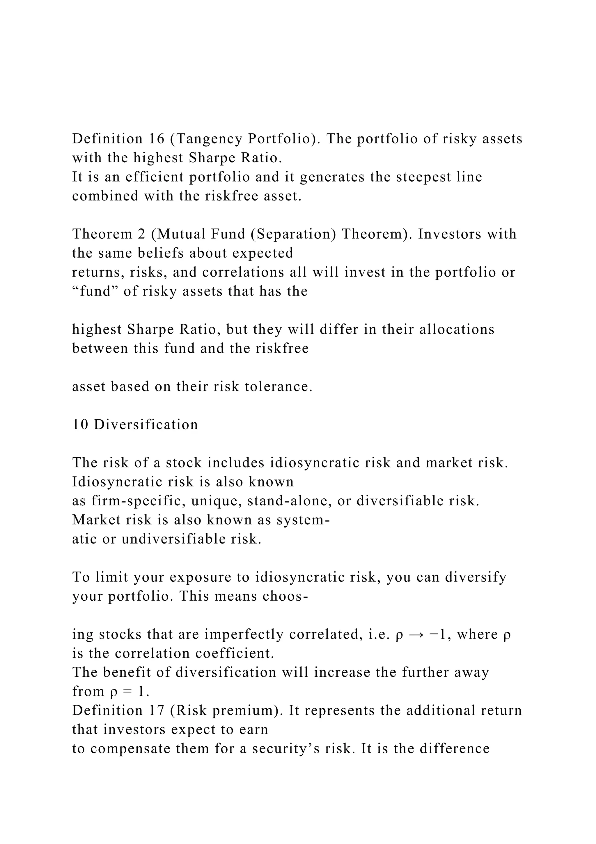 Definition 16 (Tangency Portfolio). The portfolio of risky assets
with the highest Sharpe Ratio.
It is an efficient portfolio and it generates the steepest line
combined with the riskfree asset.
Theorem 2 (Mutual Fund (Separation) Theorem). Investors with
the same beliefs about expected
returns, risks, and correlations all will invest in the portfolio or
“fund” of risky assets that has the
highest Sharpe Ratio, but they will differ in their allocations
between this fund and the riskfree
asset based on their risk tolerance.
10 Diversification
The risk of a stock includes idiosyncratic risk and market risk.
Idiosyncratic risk is also known
as firm-specific, unique, stand-alone, or diversifiable risk.
Market risk is also known as system-
atic or undiversifiable risk.
To limit your exposure to idiosyncratic risk, you can diversify
your portfolio. This means choos-
ing stocks that are imperfectly correlated, i.e. ρ → −1, where ρ
is the correlation coefficient.
The benefit of diversification will increase the further away
from ρ = 1.
Definition 17 (Risk premium). It represents the additional return
that investors expect to earn
to compensate them for a security’s risk. It is the difference
 