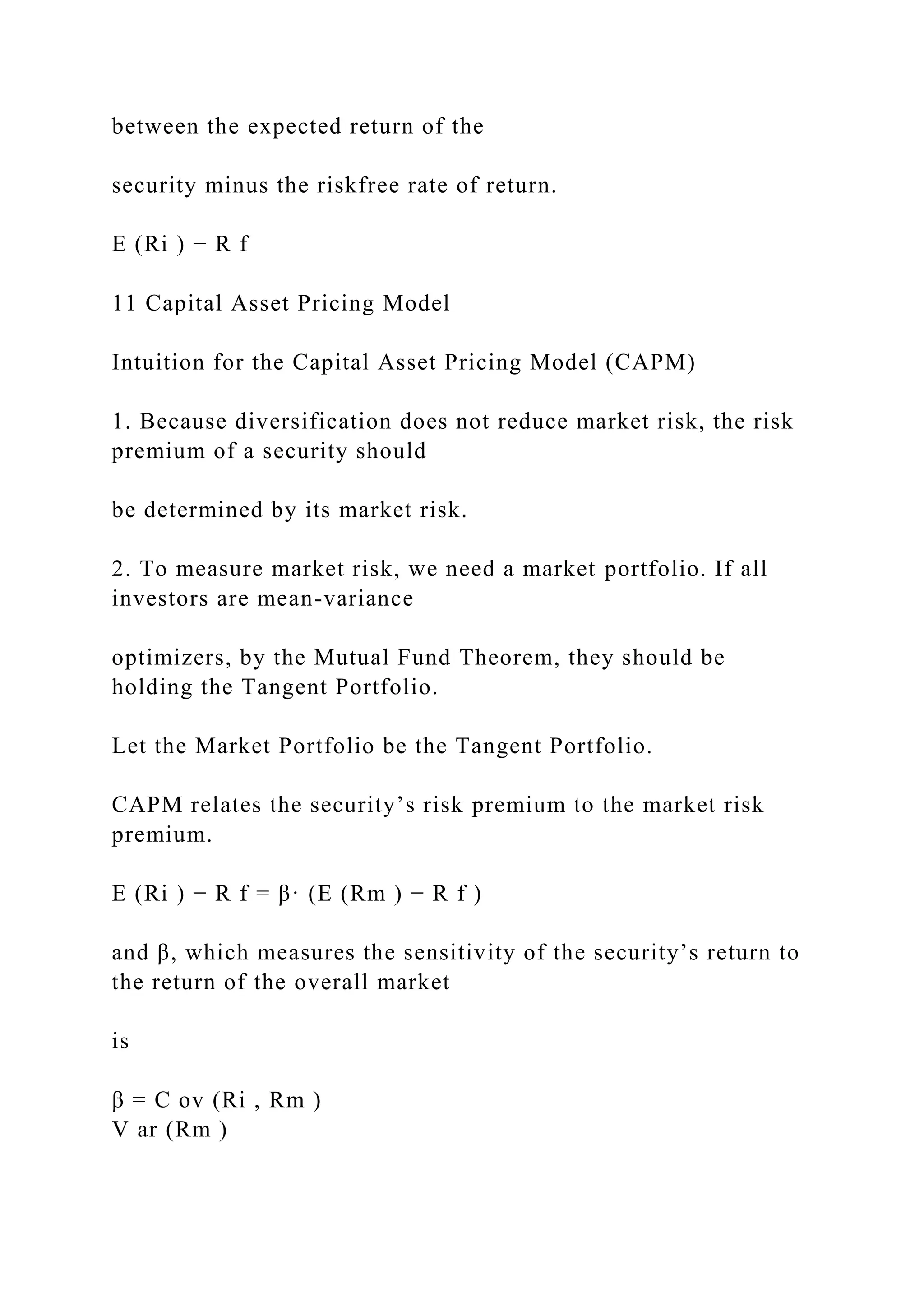between the expected return of the
security minus the riskfree rate of return.
E (Ri ) − R f
11 Capital Asset Pricing Model
Intuition for the Capital Asset Pricing Model (CAPM)
1. Because diversification does not reduce market risk, the risk
premium of a security should
be determined by its market risk.
2. To measure market risk, we need a market portfolio. If all
investors are mean-variance
optimizers, by the Mutual Fund Theorem, they should be
holding the Tangent Portfolio.
Let the Market Portfolio be the Tangent Portfolio.
CAPM relates the security’s risk premium to the market risk
premium.
E (Ri ) − R f = β· (E (Rm ) − R f )
and β, which measures the sensitivity of the security’s return to
the return of the overall market
is
β = C ov (Ri , Rm )
V ar (Rm )
 
