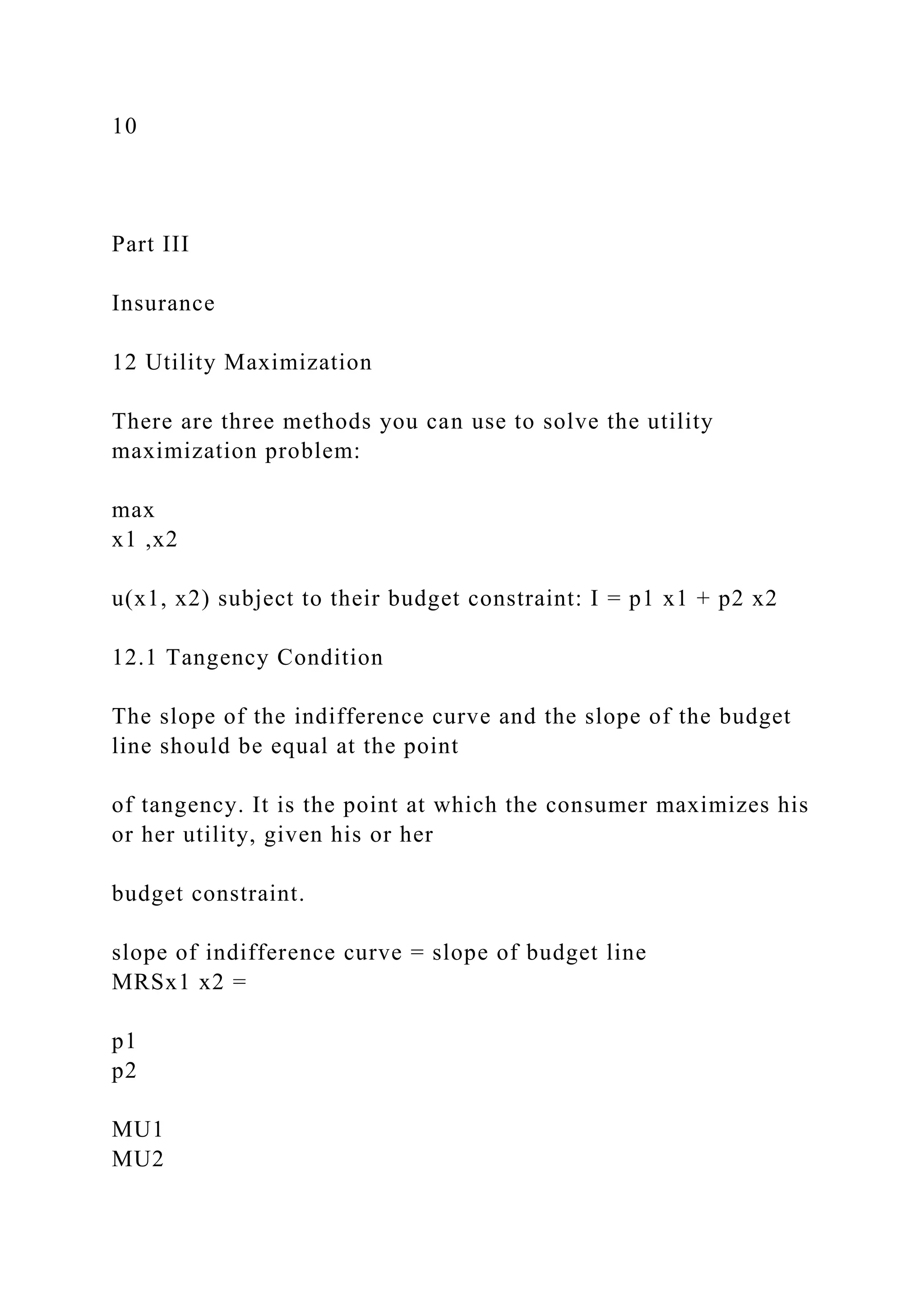 10
Part III
Insurance
12 Utility Maximization
There are three methods you can use to solve the utility
maximization problem:
max
x1 ,x2
u(x1, x2) subject to their budget constraint: I = p1 x1 + p2 x2
12.1 Tangency Condition
The slope of the indifference curve and the slope of the budget
line should be equal at the point
of tangency. It is the point at which the consumer maximizes his
or her utility, given his or her
budget constraint.
slope of indifference curve = slope of budget line
MRSx1 x2 =
p1
p2
MU1
MU2
 
