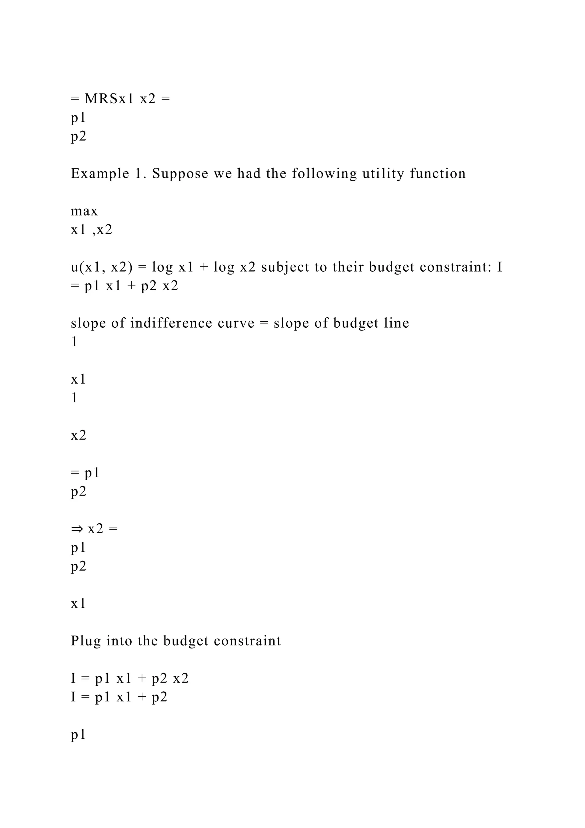 = MRSx1 x2 =
p1
p2
Example 1. Suppose we had the following utility function
max
x1 ,x2
u(x1, x2) = log x1 + log x2 subject to their budget constraint: I
= p1 x1 + p2 x2
slope of indifference curve = slope of budget line
1
x1
1
x2
= p1
p2
⇒ x2 =
p1
p2
x1
Plug into the budget constraint
I = p1 x1 + p2 x2
I = p1 x1 + p2
p1
 