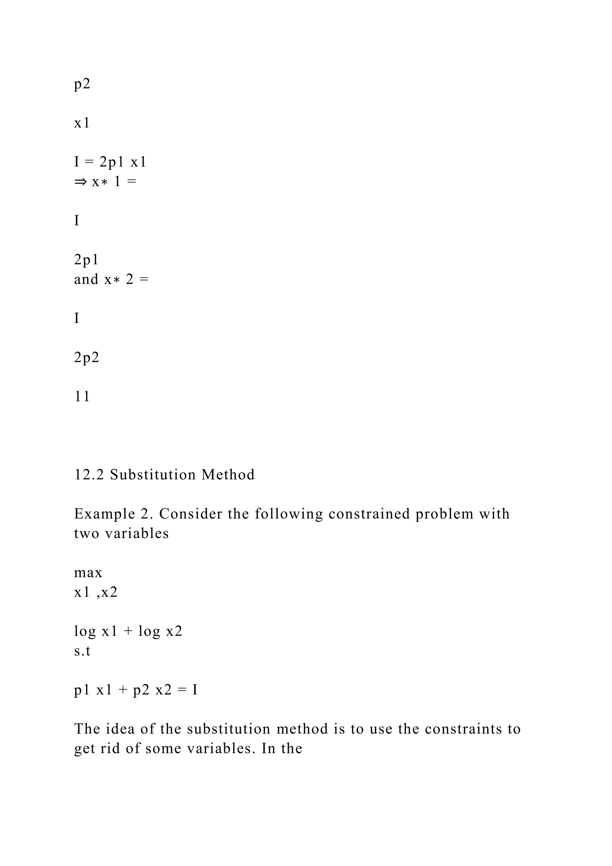 p2
x1
I = 2p1 x1
⇒ x∗ 1 =
I
2p1
and x∗ 2 =
I
2p2
11
12.2 Substitution Method
Example 2. Consider the following constrained problem with
two variables
max
x1 ,x2
log x1 + log x2
s.t
p1 x1 + p2 x2 = I
The idea of the substitution method is to use the constraints to
get rid of some variables. In the
 