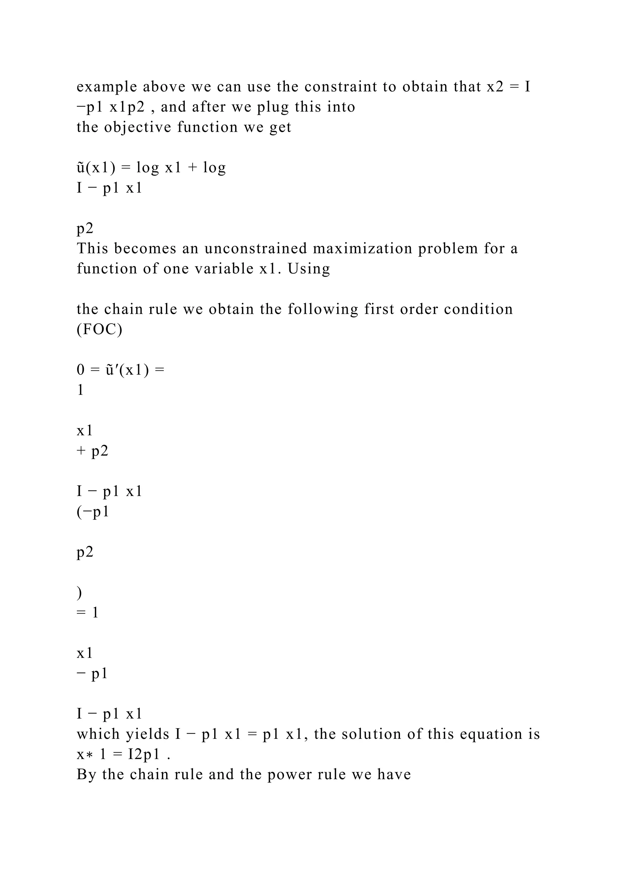 example above we can use the constraint to obtain that x2 = I
−p1 x1p2 , and after we plug this into
the objective function we get
ũ(x1) = log x1 + log
I − p1 x1
p2
This becomes an unconstrained maximization problem for a
function of one variable x1. Using
the chain rule we obtain the following first order condition
(FOC)
0 = ũ′(x1) =
1
x1
+ p2
I − p1 x1
(−p1
p2
)
= 1
x1
− p1
I − p1 x1
which yields I − p1 x1 = p1 x1, the solution of this equation is
x∗ 1 = I2p1 .
By the chain rule and the power rule we have
 