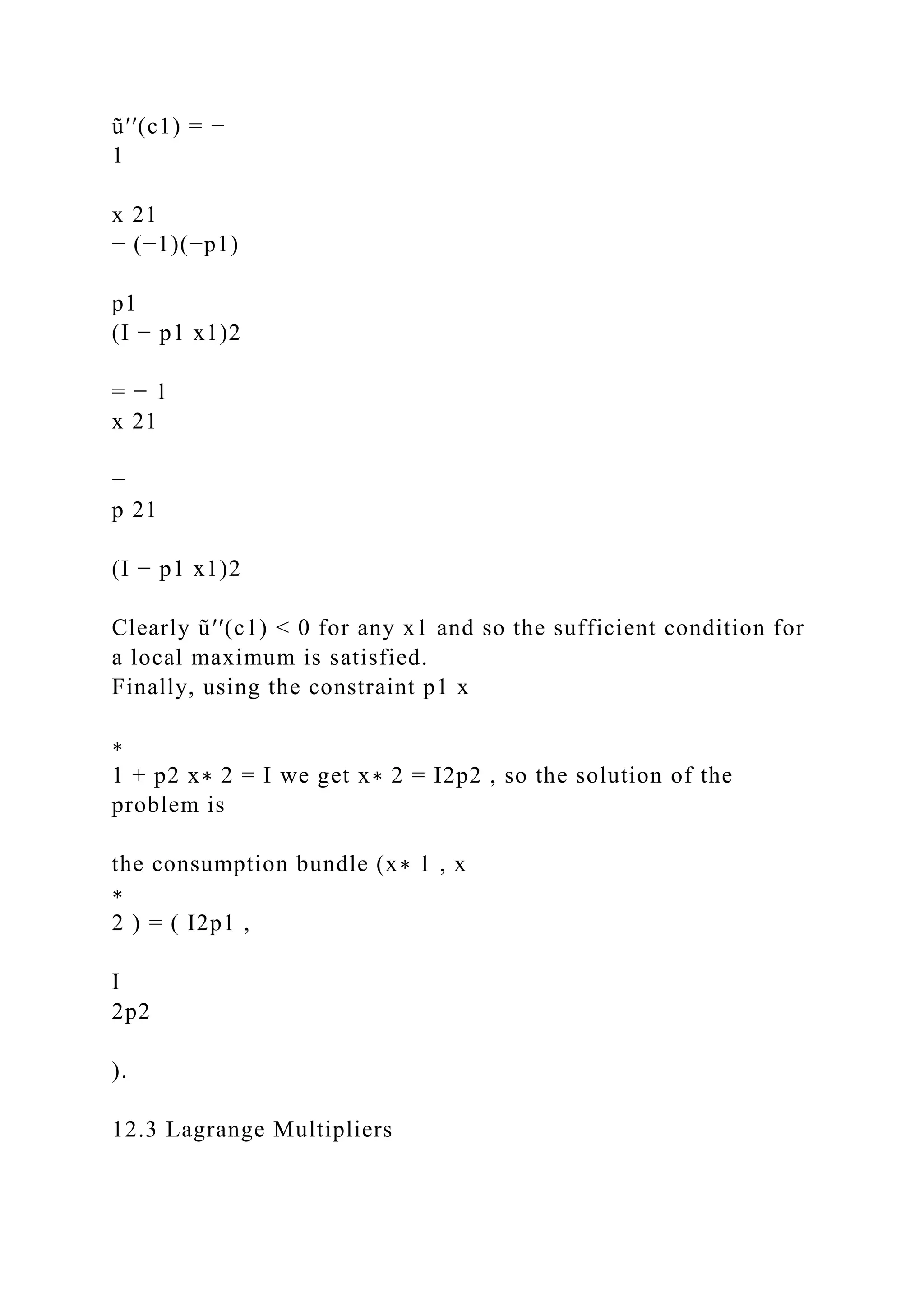 ũ′′(c1) = −
1
x 21
− (−1)(−p1)
p1
(I − p1 x1)2
= − 1
x 21
−
p 21
(I − p1 x1)2
Clearly ũ′′(c1) < 0 for any x1 and so the sufficient condition for
a local maximum is satisfied.
Finally, using the constraint p1 x
∗
1 + p2 x∗ 2 = I we get x∗ 2 = I2p2 , so the solution of the
problem is
the consumption bundle (x∗ 1 , x
∗
2 ) = ( I2p1 ,
I
2p2
).
12.3 Lagrange Multipliers
 