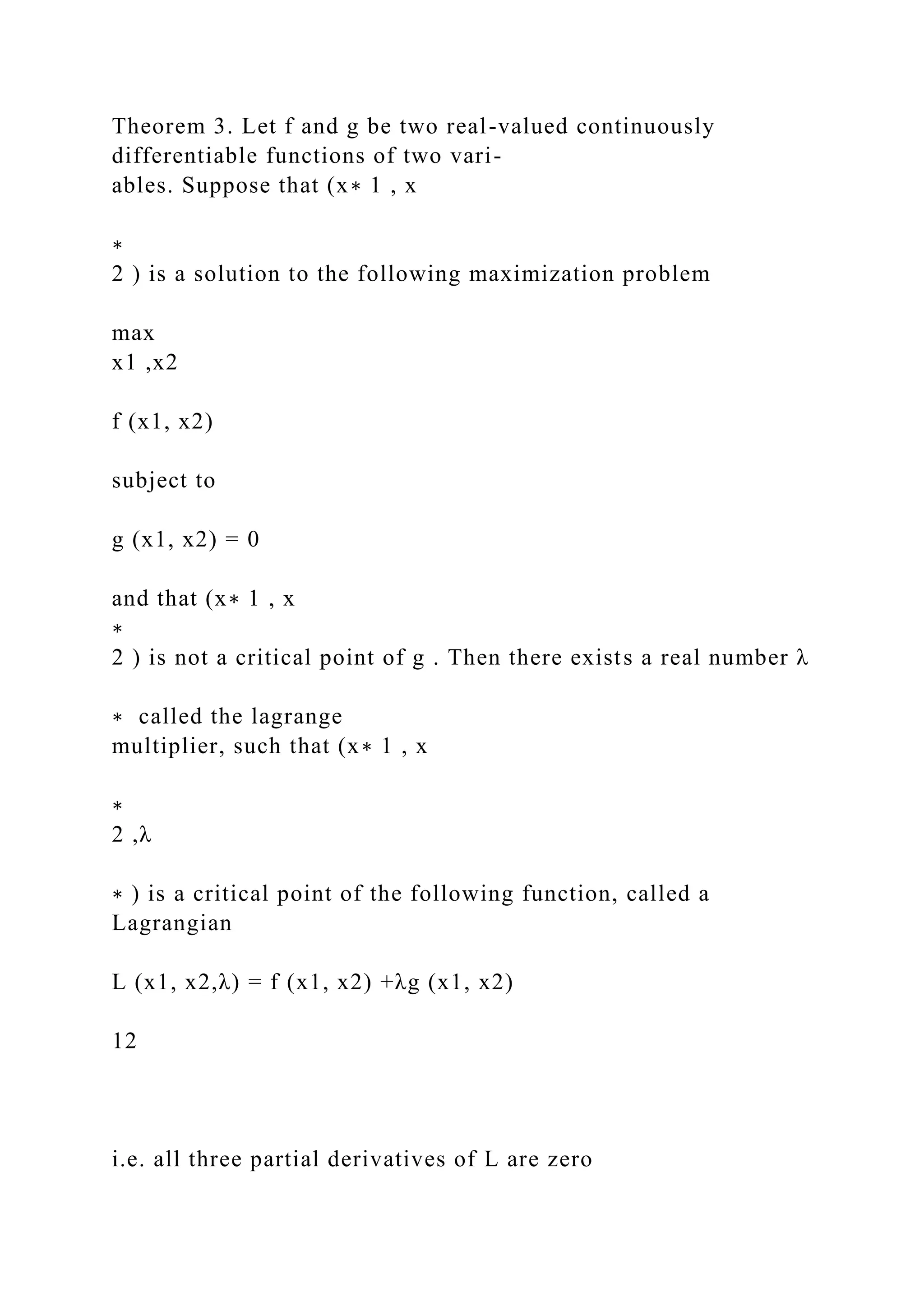 Theorem 3. Let f and g be two real-valued continuously
differentiable functions of two vari-
ables. Suppose that (x∗ 1 , x
∗
2 ) is a solution to the following maximization problem
max
x1 ,x2
f (x1, x2)
subject to
g (x1, x2) = 0
and that (x∗ 1 , x
∗
2 ) is not a critical point of g . Then there exists a real number λ
∗ called the lagrange
multiplier, such that (x∗ 1 , x
∗
2 ,λ
∗ ) is a critical point of the following function, called a
Lagrangian
L (x1, x2,λ) = f (x1, x2) +λg (x1, x2)
12
i.e. all three partial derivatives of L are zero
 