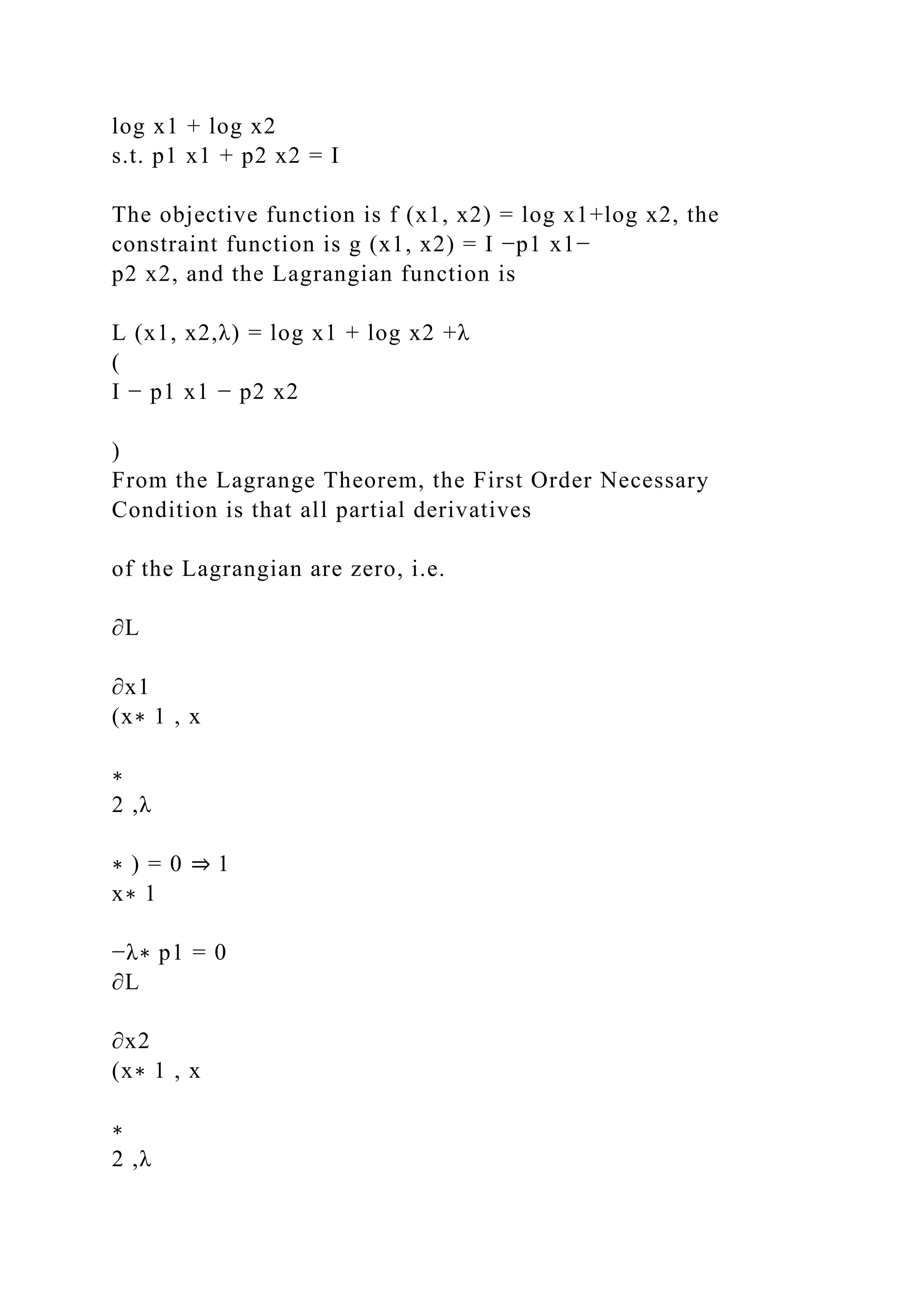 log x1 + log x2
s.t. p1 x1 + p2 x2 = I
The objective function is f (x1, x2) = log x1+log x2, the
constraint function is g (x1, x2) = I −p1 x1−
p2 x2, and the Lagrangian function is
L (x1, x2,λ) = log x1 + log x2 +λ
(
I − p1 x1 − p2 x2
)
From the Lagrange Theorem, the First Order Necessary
Condition is that all partial derivatives
of the Lagrangian are zero, i.e.
∂L
∂x1
(x∗ 1 , x
∗
2 ,λ
∗ ) = 0 ⇒ 1
x∗ 1
−λ∗ p1 = 0
∂L
∂x2
(x∗ 1 , x
∗
2 ,λ
 