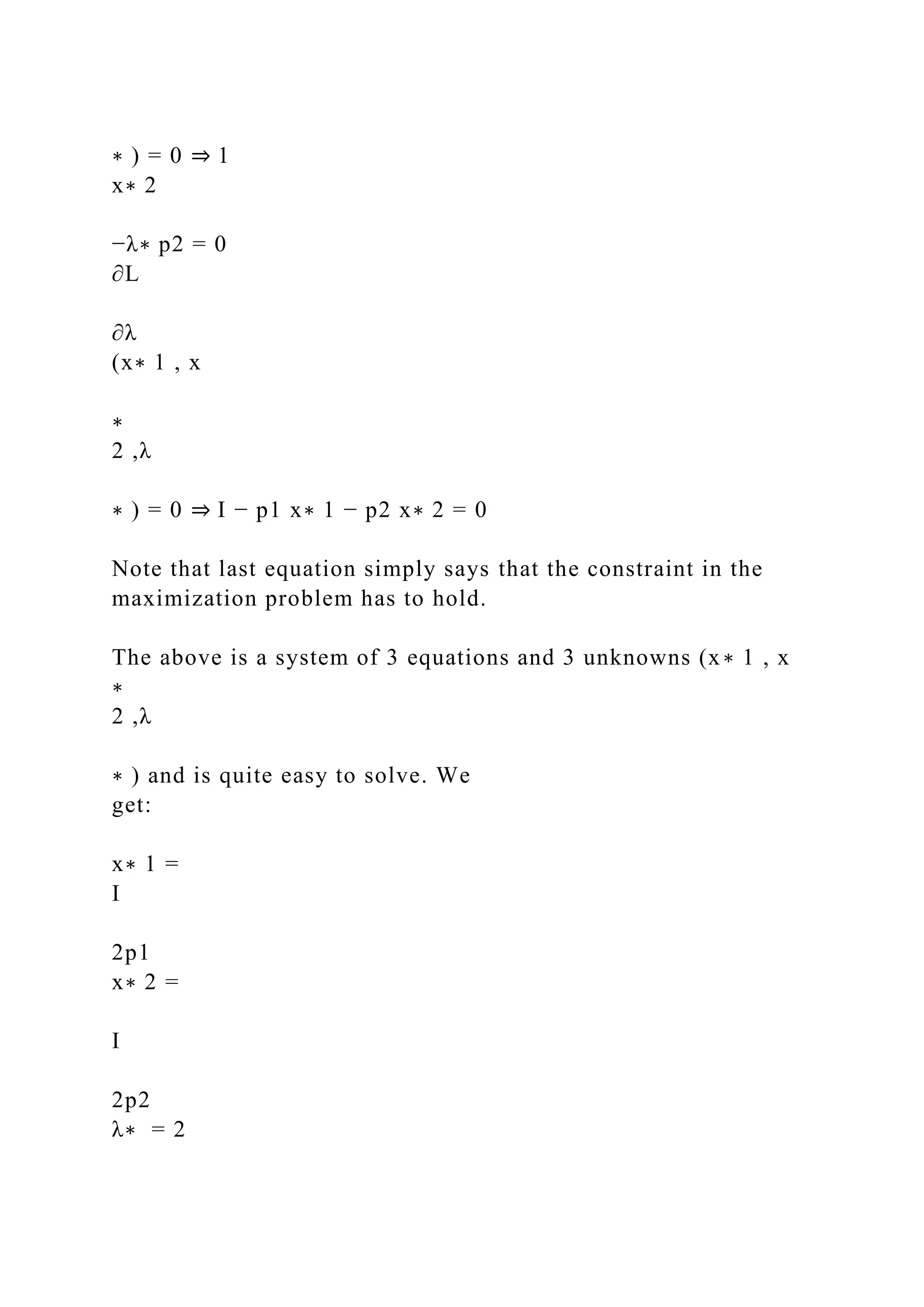 ∗ ) = 0 ⇒ 1
x∗ 2
−λ∗ p2 = 0
∂L
∂λ
(x∗ 1 , x
∗
2 ,λ
∗ ) = 0 ⇒ I − p1 x∗ 1 − p2 x∗ 2 = 0
Note that last equation simply says that the constraint in the
maximization problem has to hold.
The above is a system of 3 equations and 3 unknowns (x∗ 1 , x
∗
2 ,λ
∗ ) and is quite easy to solve. We
get:
x∗ 1 =
I
2p1
x∗ 2 =
I
2p2
λ∗ = 2
 