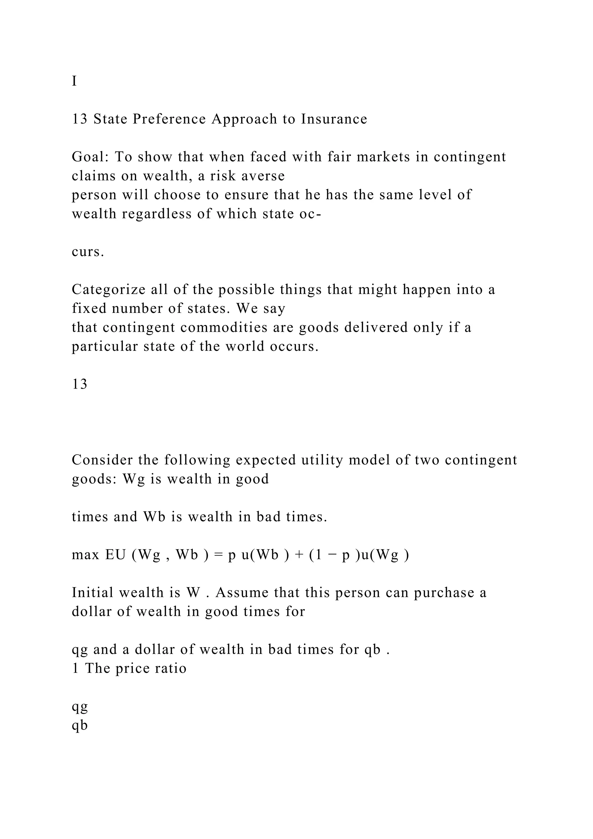 I
13 State Preference Approach to Insurance
Goal: To show that when faced with fair markets in contingent
claims on wealth, a risk averse
person will choose to ensure that he has the same level of
wealth regardless of which state oc-
curs.
Categorize all of the possible things that might happen into a
fixed number of states. We say
that contingent commodities are goods delivered only if a
particular state of the world occurs.
13
Consider the following expected utility model of two contingent
goods: Wg is wealth in good
times and Wb is wealth in bad times.
max EU (Wg , Wb ) = p u(Wb ) + (1 − p )u(Wg )
Initial wealth is W . Assume that this person can purchase a
dollar of wealth in good times for
qg and a dollar of wealth in bad times for qb .
1 The price ratio
qg
qb
 