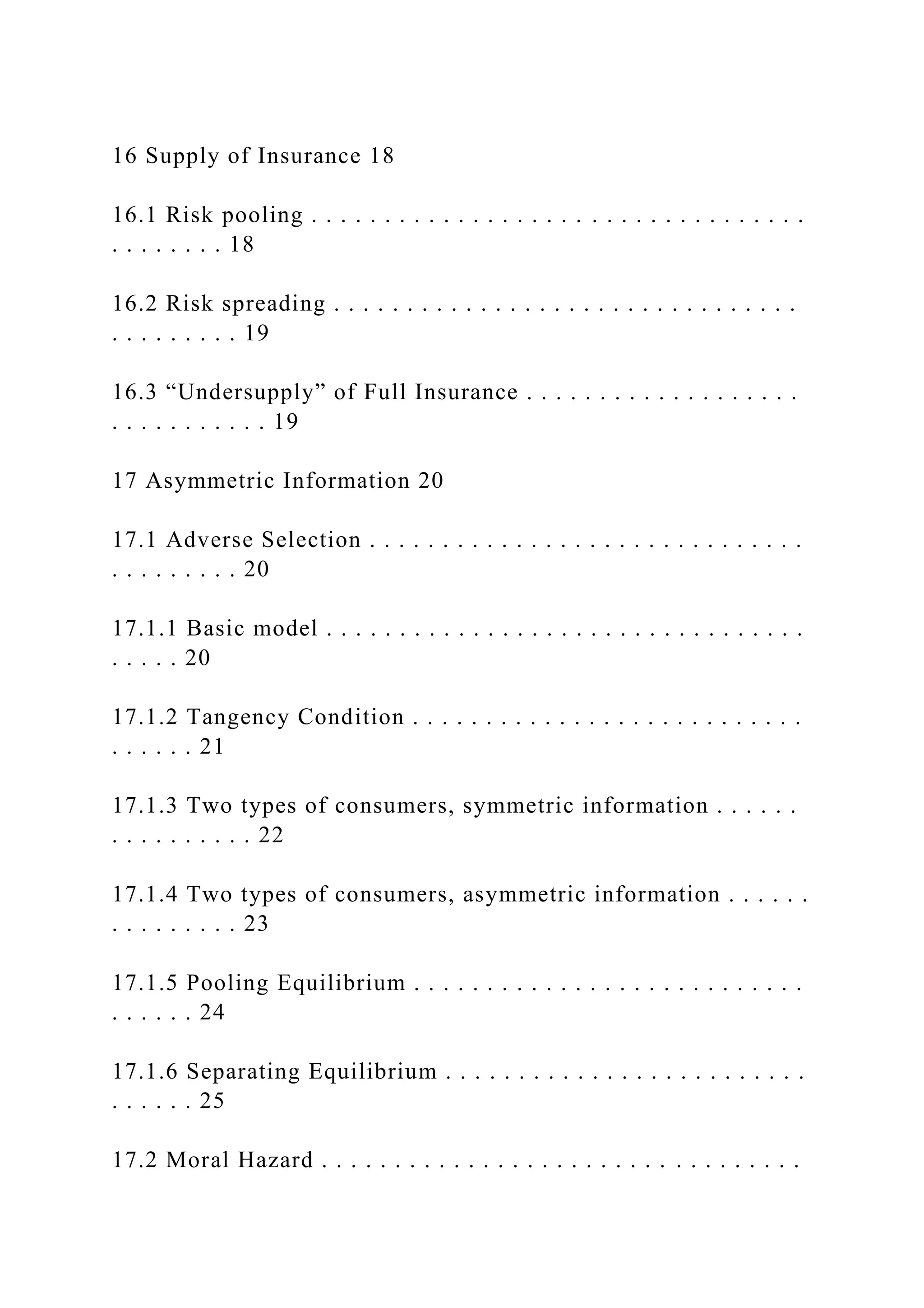 16 Supply of Insurance 18
16.1 Risk pooling . . . . . . . . . . . . . . . . . . . . . . . . . . . . . . . . . .
. . . . . . . . 18
16.2 Risk spreading . . . . . . . . . . . . . . . . . . . . . . . . . . . . . . . .
. . . . . . . . . 19
16.3 “Undersupply” of Full Insurance . . . . . . . . . . . . . . . . . . .
. . . . . . . . . . . 19
17 Asymmetric Information 20
17.1 Adverse Selection . . . . . . . . . . . . . . . . . . . . . . . . . . . . . .
. . . . . . . . . 20
17.1.1 Basic model . . . . . . . . . . . . . . . . . . . . . . . . . . . . . . . . .
. . . . . 20
17.1.2 Tangency Condition . . . . . . . . . . . . . . . . . . . . . . . . . . .
. . . . . . 21
17.1.3 Two types of consumers, symmetric information . . . . . .
. . . . . . . . . . 22
17.1.4 Two types of consumers, asymmetric information . . . . . .
. . . . . . . . . 23
17.1.5 Pooling Equilibrium . . . . . . . . . . . . . . . . . . . . . . . . . . .
. . . . . . 24
17.1.6 Separating Equilibrium . . . . . . . . . . . . . . . . . . . . . . . . .
. . . . . . 25
17.2 Moral Hazard . . . . . . . . . . . . . . . . . . . . . . . . . . . . . . . . .
 
