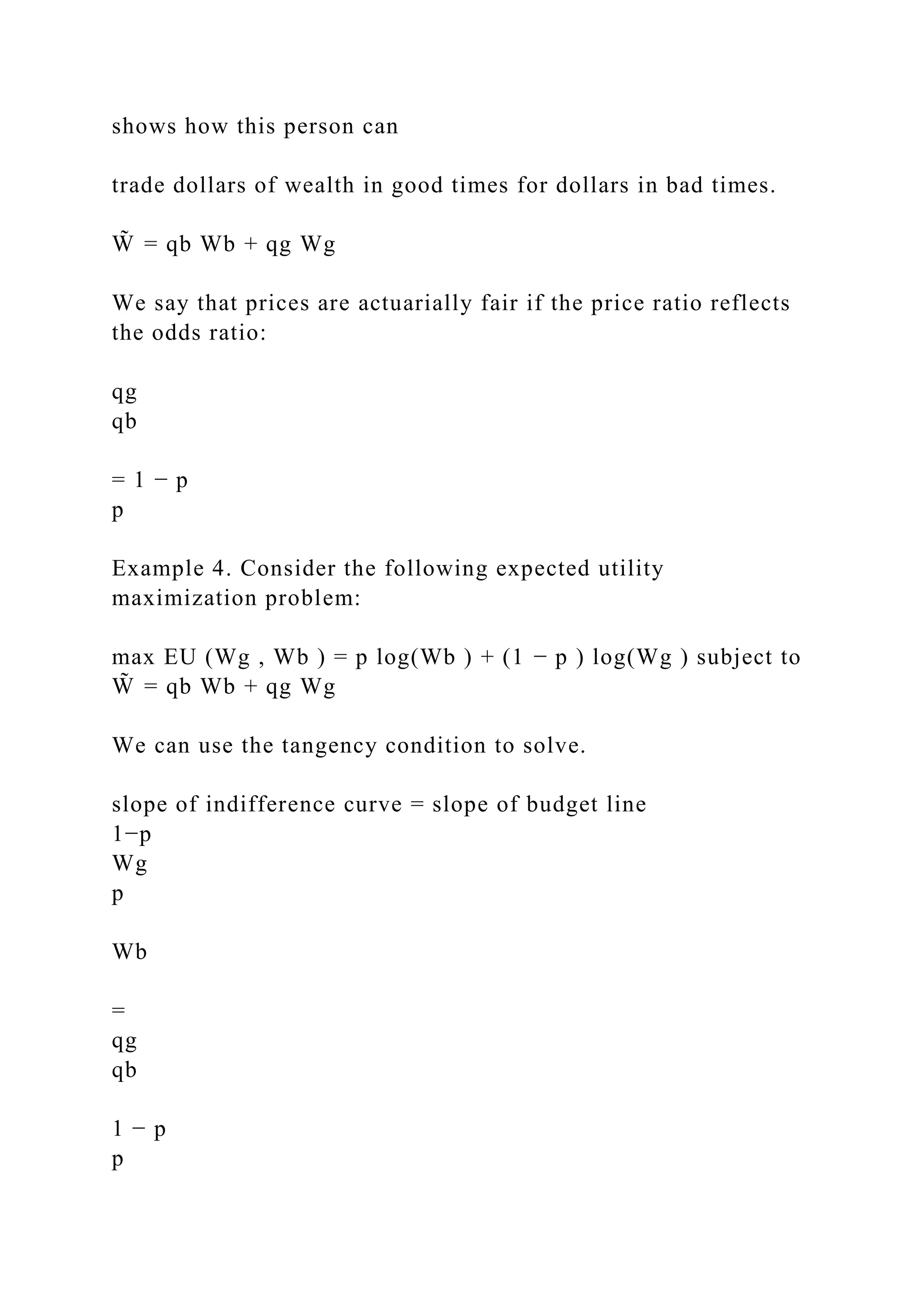 shows how this person can
trade dollars of wealth in good times for dollars in bad times.
W̃ = qb Wb + qg Wg
We say that prices are actuarially fair if the price ratio reflects
the odds ratio:
qg
qb
= 1 − p
p
Example 4. Consider the following expected utility
maximization problem:
max EU (Wg , Wb ) = p log(Wb ) + (1 − p ) log(Wg ) subject to
W̃ = qb Wb + qg Wg
We can use the tangency condition to solve.
slope of indifference curve = slope of budget line
1−p
Wg
p
Wb
=
qg
qb
1 − p
p
 