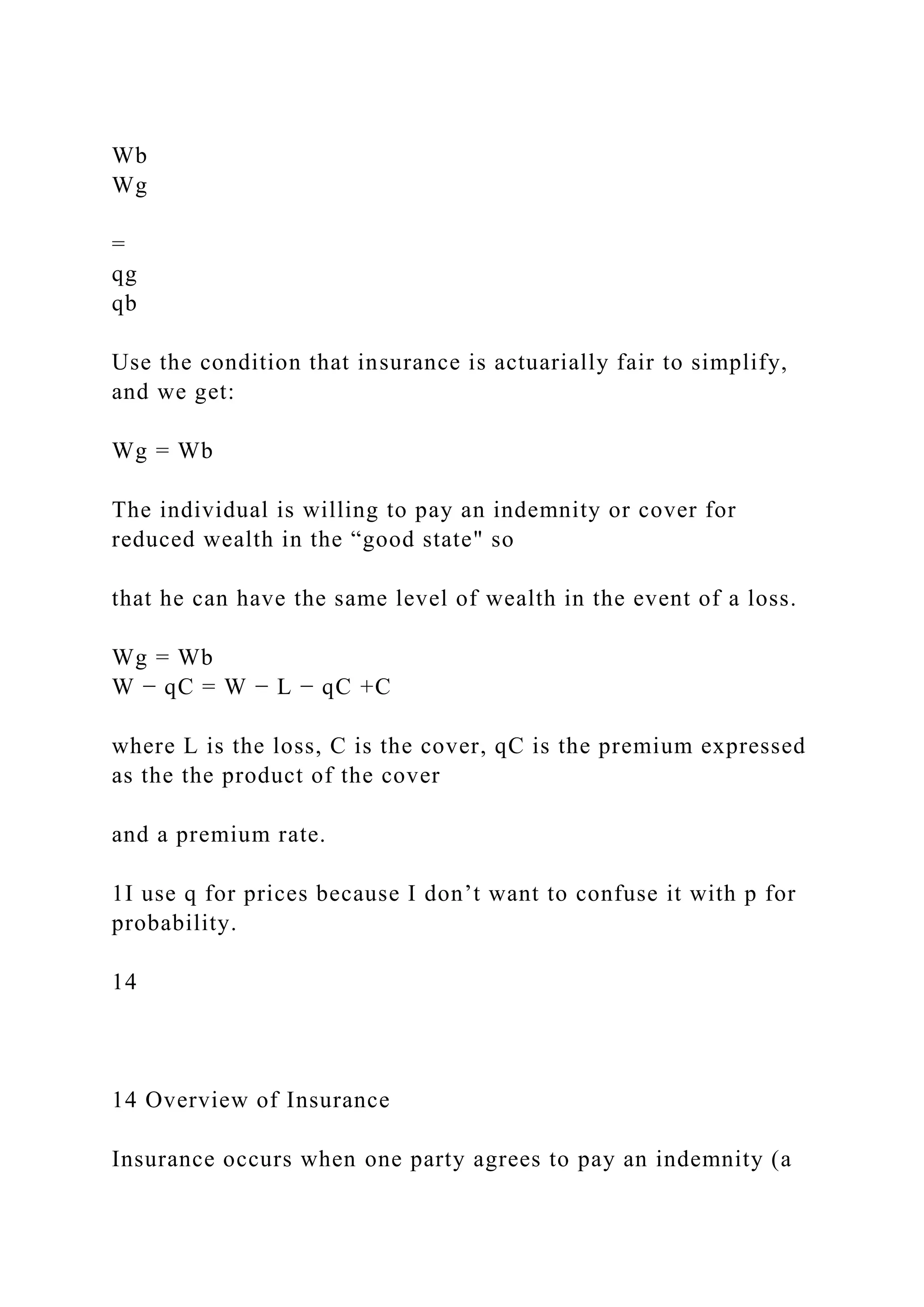 Wb
Wg
=
qg
qb
Use the condition that insurance is actuarially fair to simplify,
and we get:
Wg = Wb
The individual is willing to pay an indemnity or cover for
reduced wealth in the “good state" so
that he can have the same level of wealth in the event of a loss.
Wg = Wb
W − qC = W − L − qC +C
where L is the loss, C is the cover, qC is the premium expressed
as the the product of the cover
and a premium rate.
1I use q for prices because I don’t want to confuse it with p for
probability.
14
14 Overview of Insurance
Insurance occurs when one party agrees to pay an indemnity (a
 