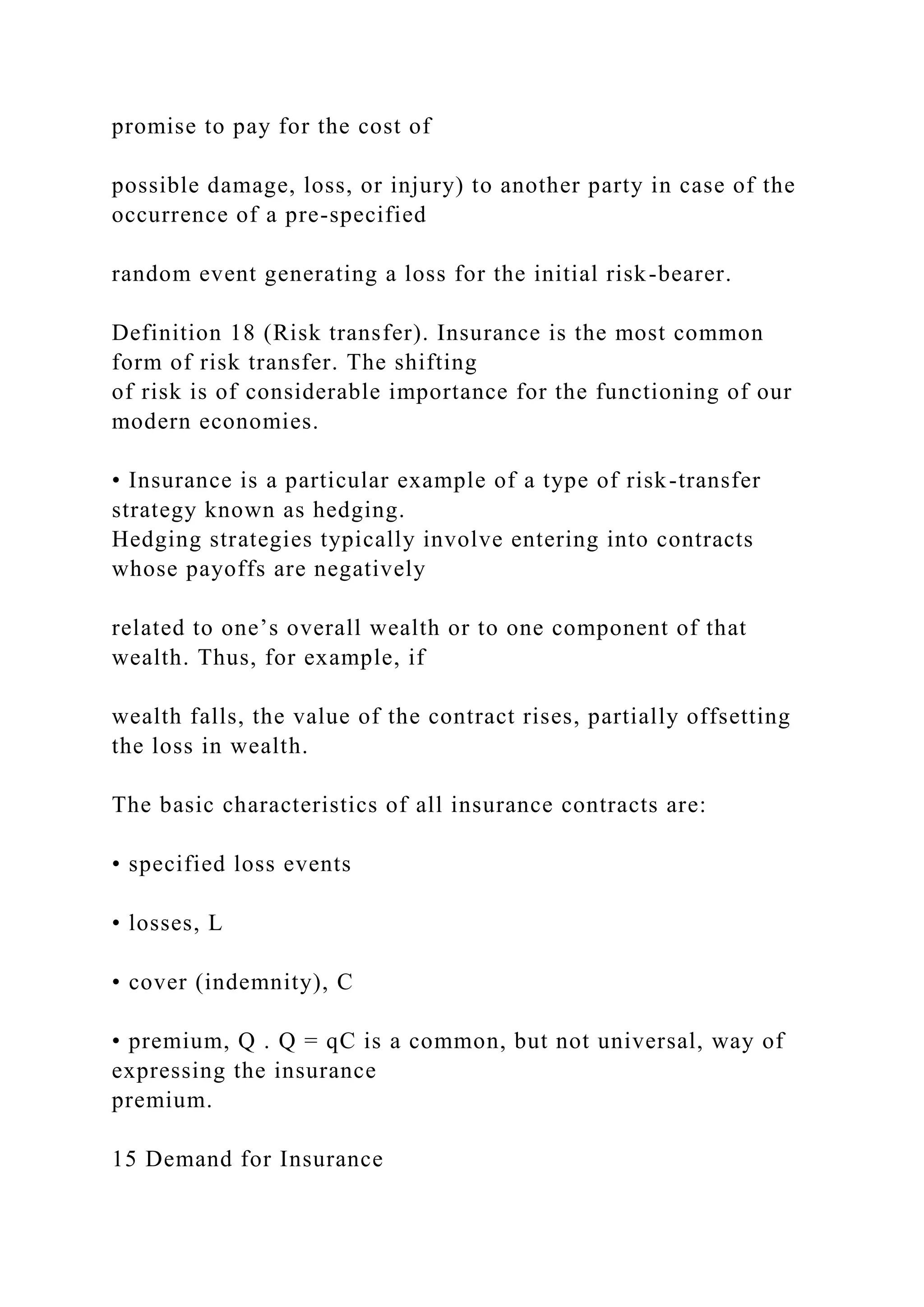 promise to pay for the cost of
possible damage, loss, or injury) to another party in case of the
occurrence of a pre-specified
random event generating a loss for the initial risk-bearer.
Definition 18 (Risk transfer). Insurance is the most common
form of risk transfer. The shifting
of risk is of considerable importance for the functioning of our
modern economies.
• Insurance is a particular example of a type of risk-transfer
strategy known as hedging.
Hedging strategies typically involve entering into contracts
whose payoffs are negatively
related to one’s overall wealth or to one component of that
wealth. Thus, for example, if
wealth falls, the value of the contract rises, partially offsetting
the loss in wealth.
The basic characteristics of all insurance contracts are:
• specified loss events
• losses, L
• cover (indemnity), C
• premium, Q . Q = qC is a common, but not universal, way of
expressing the insurance
premium.
15 Demand for Insurance
 
