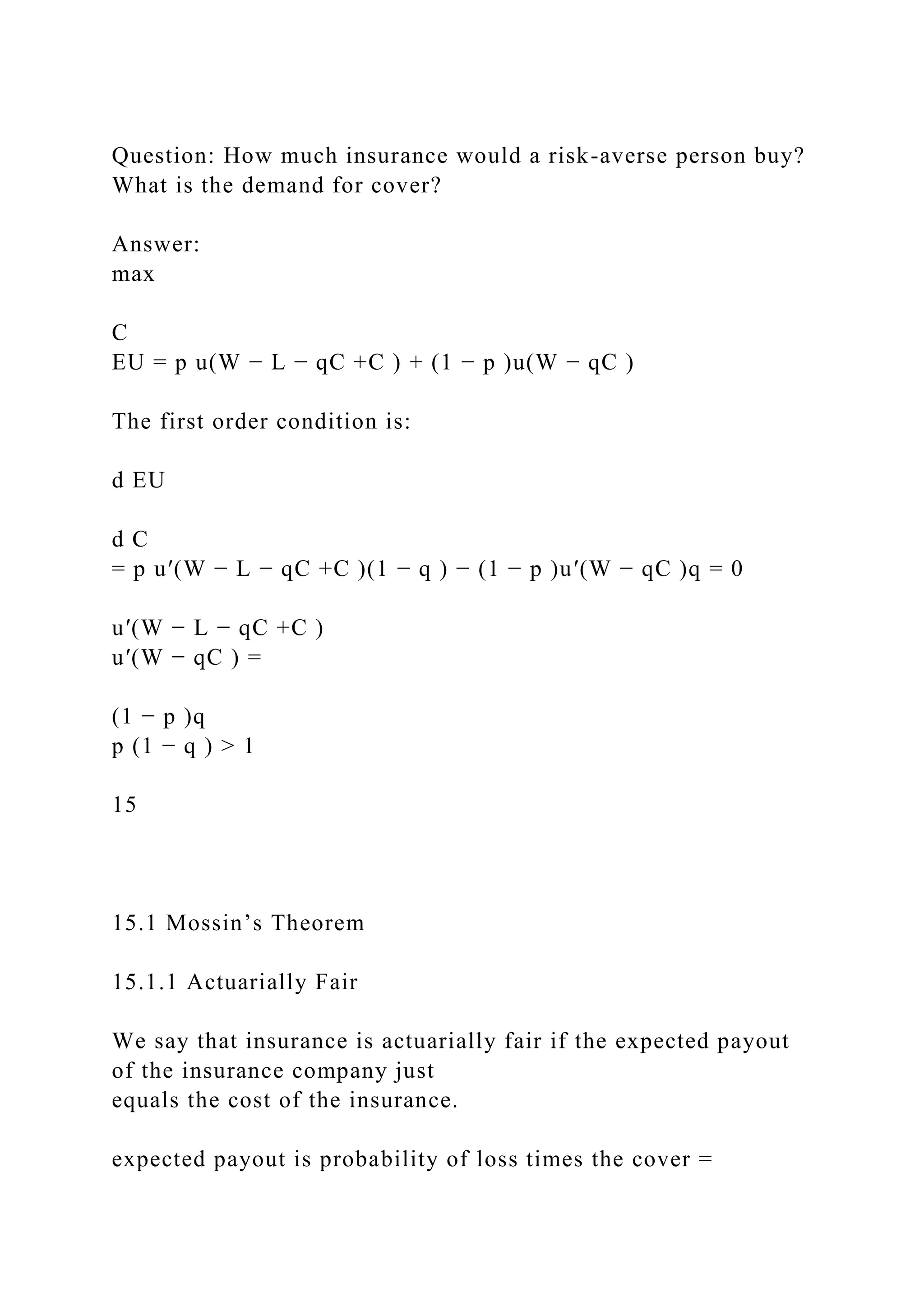 Question: How much insurance would a risk-averse person buy?
What is the demand for cover?
Answer:
max
C
EU = p u(W − L − qC +C ) + (1 − p )u(W − qC )
The first order condition is:
d EU
d C
= p u′(W − L − qC +C )(1 − q ) − (1 − p )u′(W − qC )q = 0
u′(W − L − qC +C )
u′(W − qC ) =
(1 − p )q
p (1 − q ) > 1
15
15.1 Mossin’s Theorem
15.1.1 Actuarially Fair
We say that insurance is actuarially fair if the expected payout
of the insurance company just
equals the cost of the insurance.
expected payout is probability of loss times the cover =
 