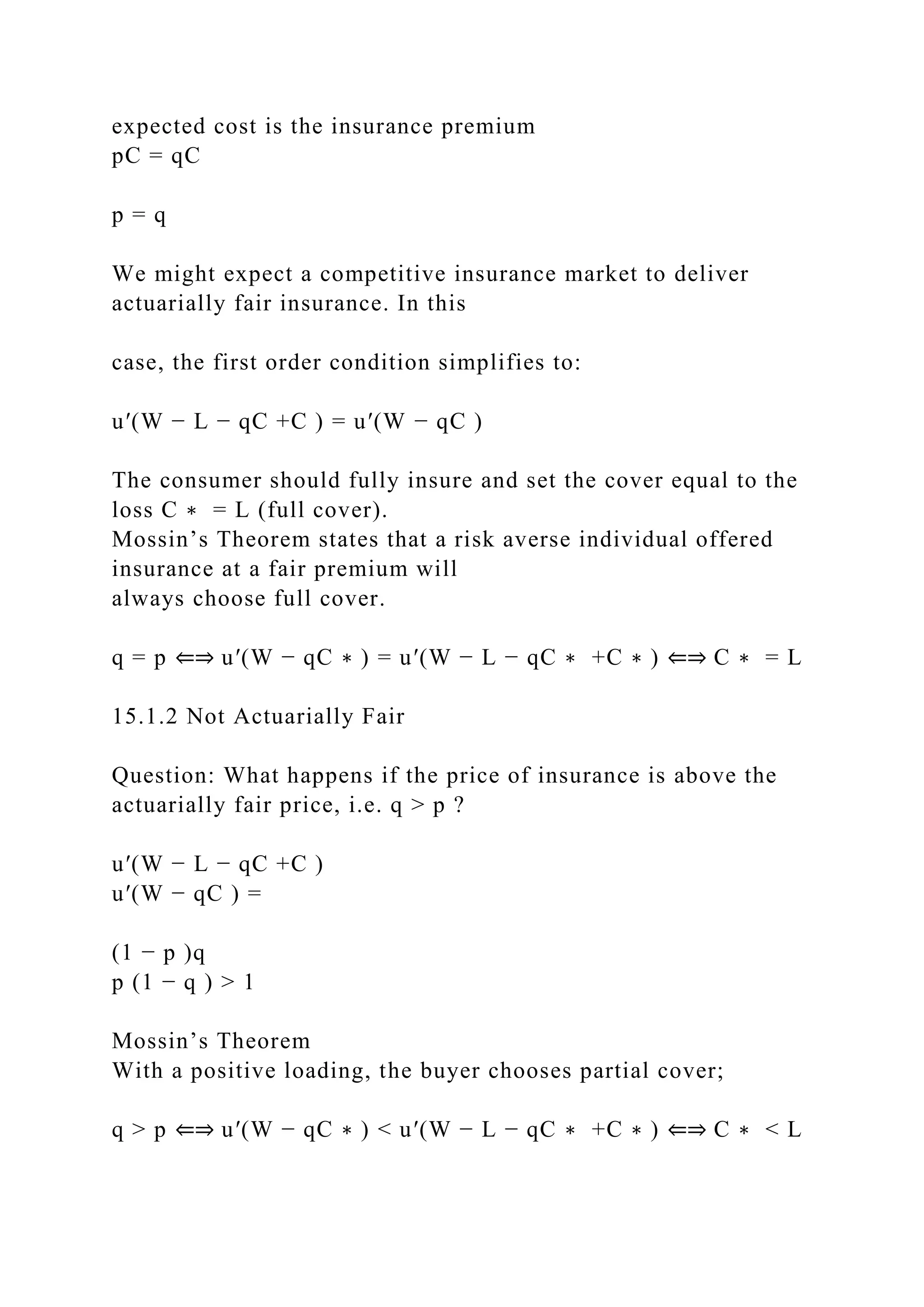 expected cost is the insurance premium
pC = qC
p = q
We might expect a competitive insurance market to deliver
actuarially fair insurance. In this
case, the first order condition simplifies to:
u′(W − L − qC +C ) = u′(W − qC )
The consumer should fully insure and set the cover equal to the
loss C ∗ = L (full cover).
Mossin’s Theorem states that a risk averse individual offered
insurance at a fair premium will
always choose full cover.
q = p ⇐⇒ u′(W − qC ∗ ) = u′(W − L − qC ∗ +C ∗ ) ⇐⇒ C ∗ = L
15.1.2 Not Actuarially Fair
Question: What happens if the price of insurance is above the
actuarially fair price, i.e. q > p ?
u′(W − L − qC +C )
u′(W − qC ) =
(1 − p )q
p (1 − q ) > 1
Mossin’s Theorem
With a positive loading, the buyer chooses partial cover;
q > p ⇐⇒ u′(W − qC ∗ ) < u′(W − L − qC ∗ +C ∗ ) ⇐⇒ C ∗ < L
 