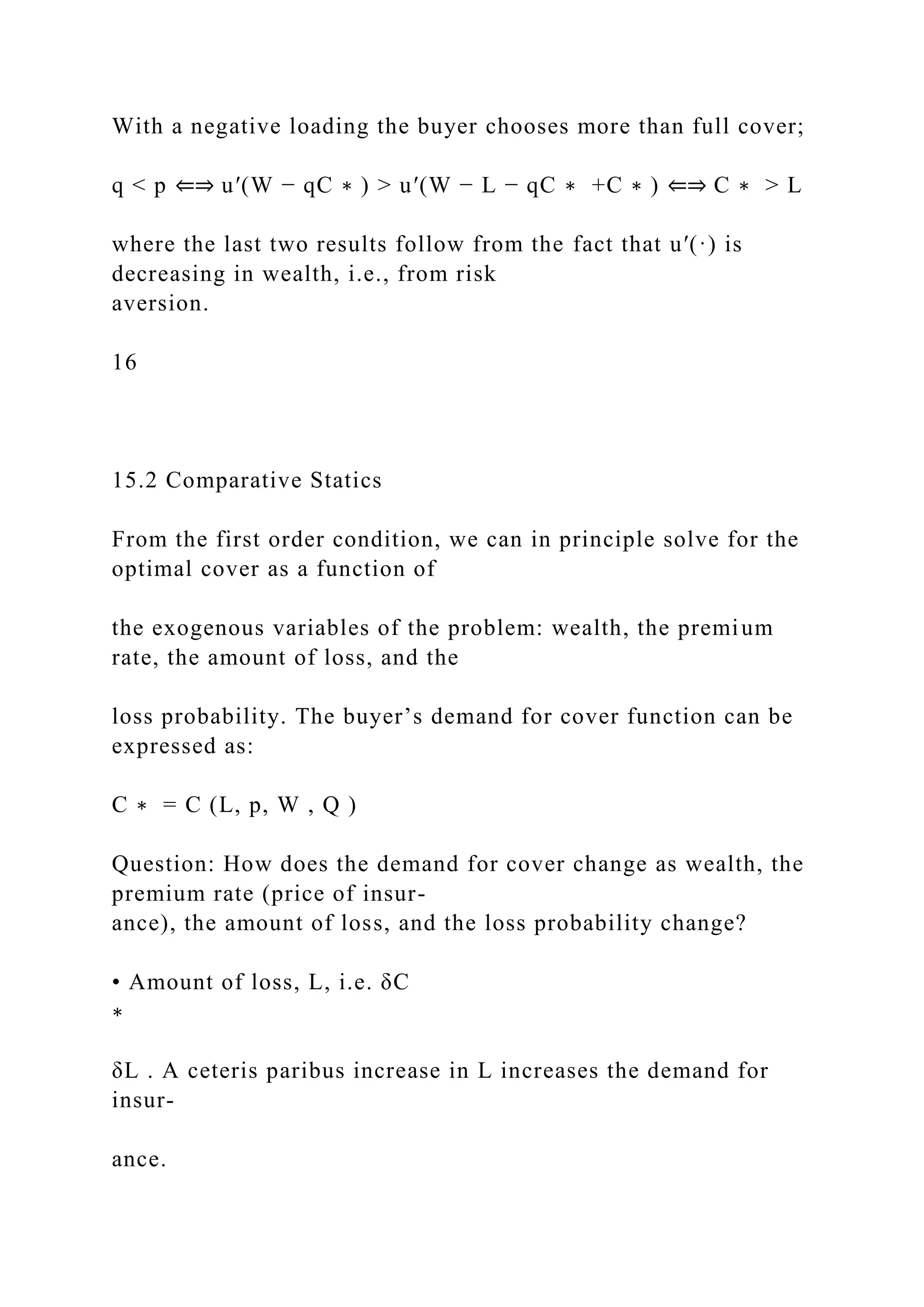 With a negative loading the buyer chooses more than full cover;
q < p ⇐⇒ u′(W − qC ∗ ) > u′(W − L − qC ∗ +C ∗ ) ⇐⇒ C ∗ > L
where the last two results follow from the fact that u′(·) is
decreasing in wealth, i.e., from risk
aversion.
16
15.2 Comparative Statics
From the first order condition, we can in principle solve for the
optimal cover as a function of
the exogenous variables of the problem: wealth, the premium
rate, the amount of loss, and the
loss probability. The buyer’s demand for cover function can be
expressed as:
C ∗ = C (L, p, W , Q )
Question: How does the demand for cover change as wealth, the
premium rate (price of insur-
ance), the amount of loss, and the loss probability change?
• Amount of loss, L, i.e. δC
∗
δL . A ceteris paribus increase in L increases the demand for
insur-
ance.
 