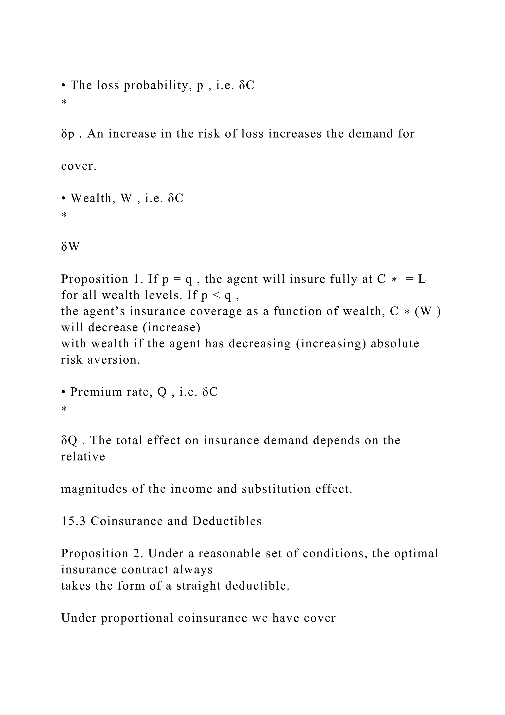 • The loss probability, p , i.e. δC
∗
δp . An increase in the risk of loss increases the demand for
cover.
• Wealth, W , i.e. δC
∗
δW
Proposition 1. If p = q , the agent will insure fully at C ∗ = L
for all wealth levels. If p < q ,
the agent’s insurance coverage as a function of wealth, C ∗ (W )
will decrease (increase)
with wealth if the agent has decreasing (increasing) absolute
risk aversion.
• Premium rate, Q , i.e. δC
∗
δQ . The total effect on insurance demand depends on the
relative
magnitudes of the income and substitution effect.
15.3 Coinsurance and Deductibles
Proposition 2. Under a reasonable set of conditions, the optimal
insurance contract always
takes the form of a straight deductible.
Under proportional coinsurance we have cover
 
