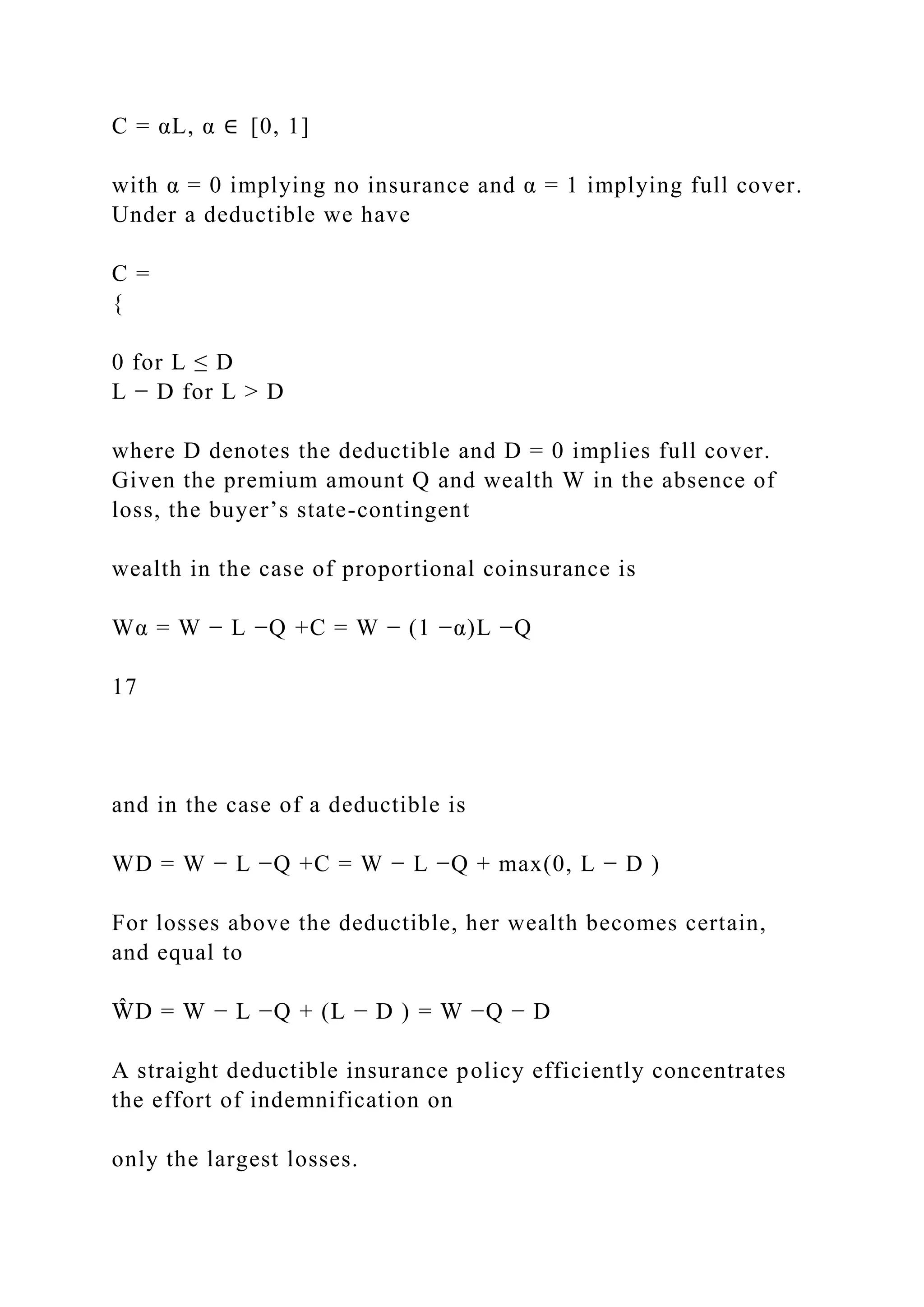 C = αL, α ∈ [0, 1]
with α = 0 implying no insurance and α = 1 implying full cover.
Under a deductible we have
C =
{
0 for L ≤ D
L − D for L > D
where D denotes the deductible and D = 0 implies full cover.
Given the premium amount Q and wealth W in the absence of
loss, the buyer’s state-contingent
wealth in the case of proportional coinsurance is
Wα = W − L −Q +C = W − (1 −α)L −Q
17
and in the case of a deductible is
WD = W − L −Q +C = W − L −Q + max(0, L − D )
For losses above the deductible, her wealth becomes certain,
and equal to
ŴD = W − L −Q + (L − D ) = W −Q − D
A straight deductible insurance policy efficiently concentrates
the effort of indemnification on
only the largest losses.
 