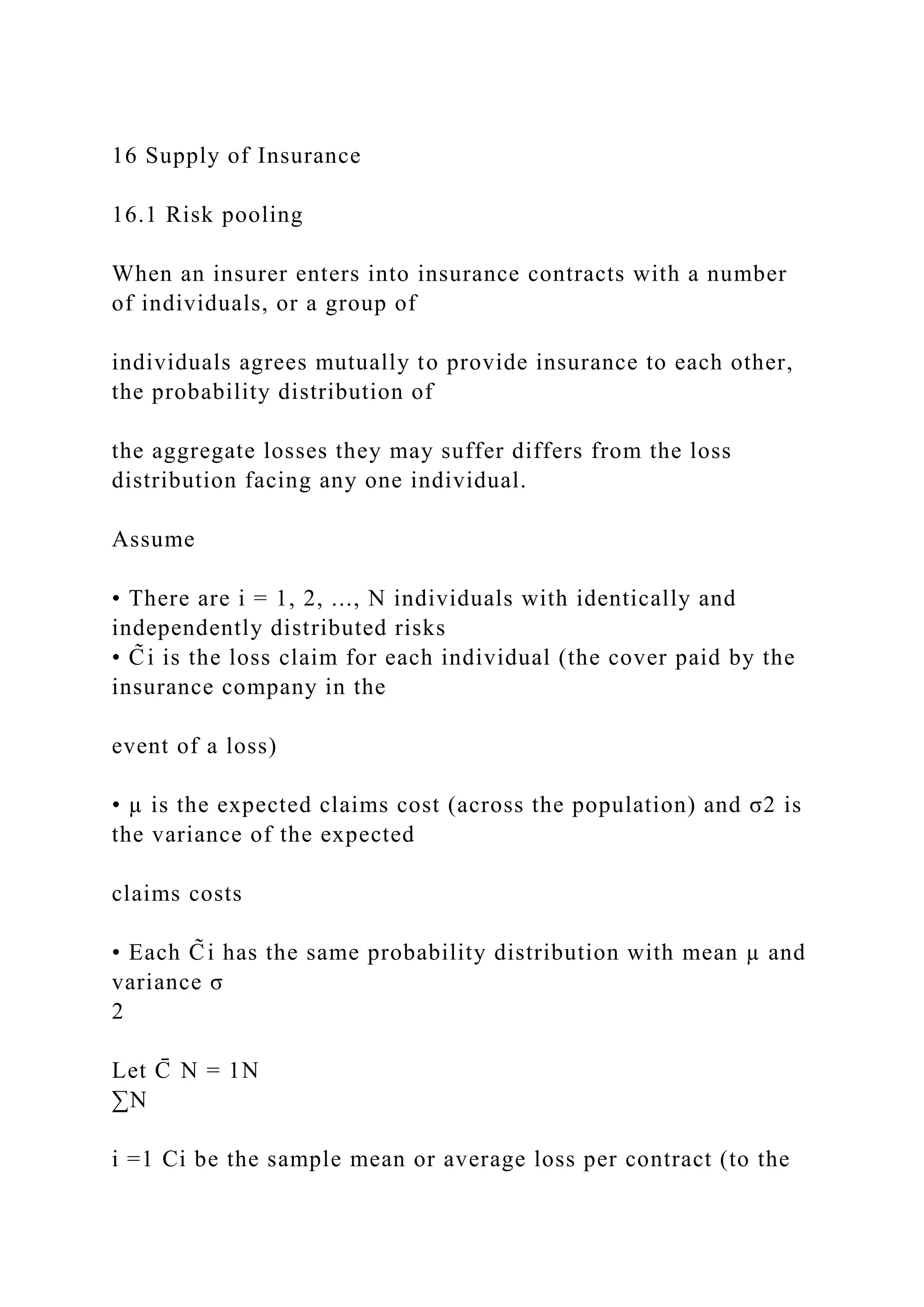 16 Supply of Insurance
16.1 Risk pooling
When an insurer enters into insurance contracts with a number
of individuals, or a group of
individuals agrees mutually to provide insurance to each other,
the probability distribution of
the aggregate losses they may suffer differs from the loss
distribution facing any one individual.
Assume
• There are i = 1, 2, ..., N individuals with identically and
independently distributed risks
• C̃i is the loss claim for each individual (the cover paid by the
insurance company in the
event of a loss)
• µ is the expected claims cost (across the population) and σ2 is
the variance of the expected
claims costs
• Each C̃i has the same probability distribution with mean µ and
variance σ
2
Let C
̄ N = 1N
∑N
i =1 Ci be the sample mean or average loss per contract (to the
 