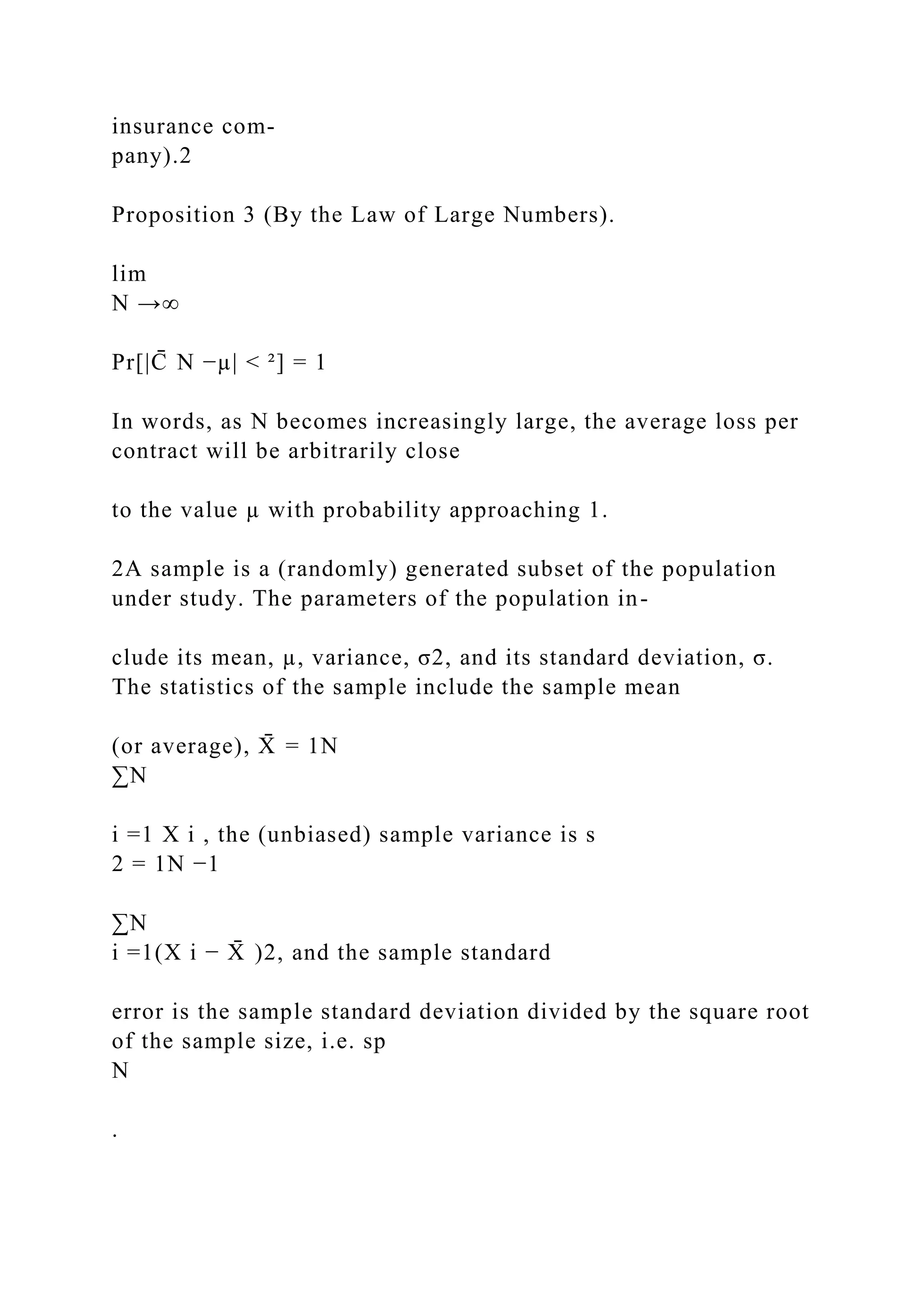 insurance com-
pany).2
Proposition 3 (By the Law of Large Numbers).
lim
N →∞
Pr[|C
̄ N −µ| < ²] = 1
In words, as N becomes increasingly large, the average loss per
contract will be arbitrarily close
to the value µ with probability approaching 1.
2A sample is a (randomly) generated subset of the population
under study. The parameters of the population in-
clude its mean, µ, variance, σ2, and its standard deviation, σ.
The statistics of the sample include the sample mean
(or average), X
̄ = 1N
∑N
i =1 X i , the (unbiased) sample variance is s
2 = 1N −1
∑N
i =1(X i − X
̄ )2, and the sample standard
error is the sample standard deviation divided by the square root
of the sample size, i.e. sp
N
.
 