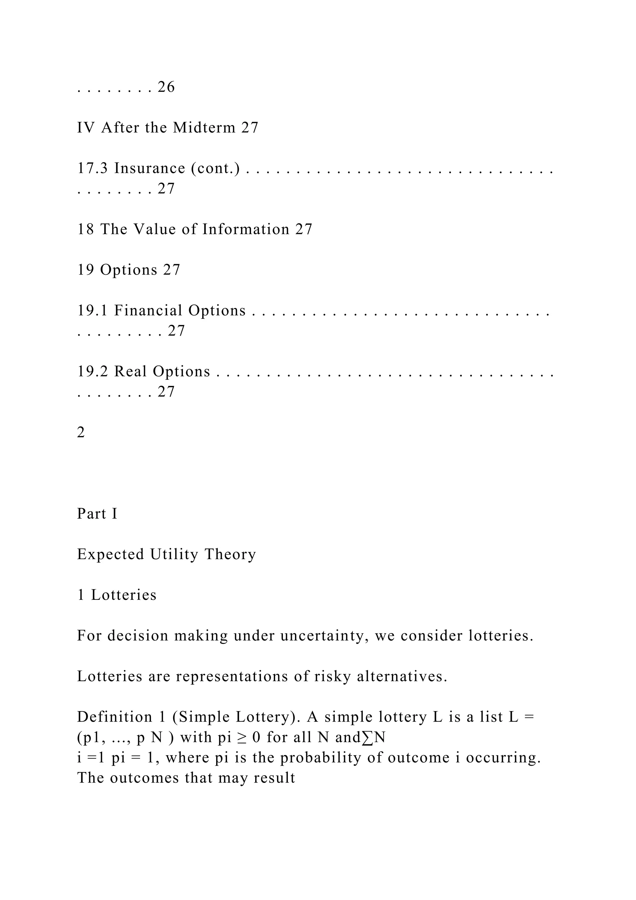 . . . . . . . . 26
IV After the Midterm 27
17.3 Insurance (cont.) . . . . . . . . . . . . . . . . . . . . . . . . . . . . . . .
. . . . . . . . 27
18 The Value of Information 27
19 Options 27
19.1 Financial Options . . . . . . . . . . . . . . . . . . . . . . . . . . . . . .
. . . . . . . . . 27
19.2 Real Options . . . . . . . . . . . . . . . . . . . . . . . . . . . . . . . . . .
. . . . . . . . 27
2
Part I
Expected Utility Theory
1 Lotteries
For decision making under uncertainty, we consider lotteries.
Lotteries are representations of risky alternatives.
Definition 1 (Simple Lottery). A simple lottery L is a list L =
(p1, ..., p N ) with pi ≥ 0 for all N and∑N
i =1 pi = 1, where pi is the probability of outcome i occurring.
The outcomes that may result
 