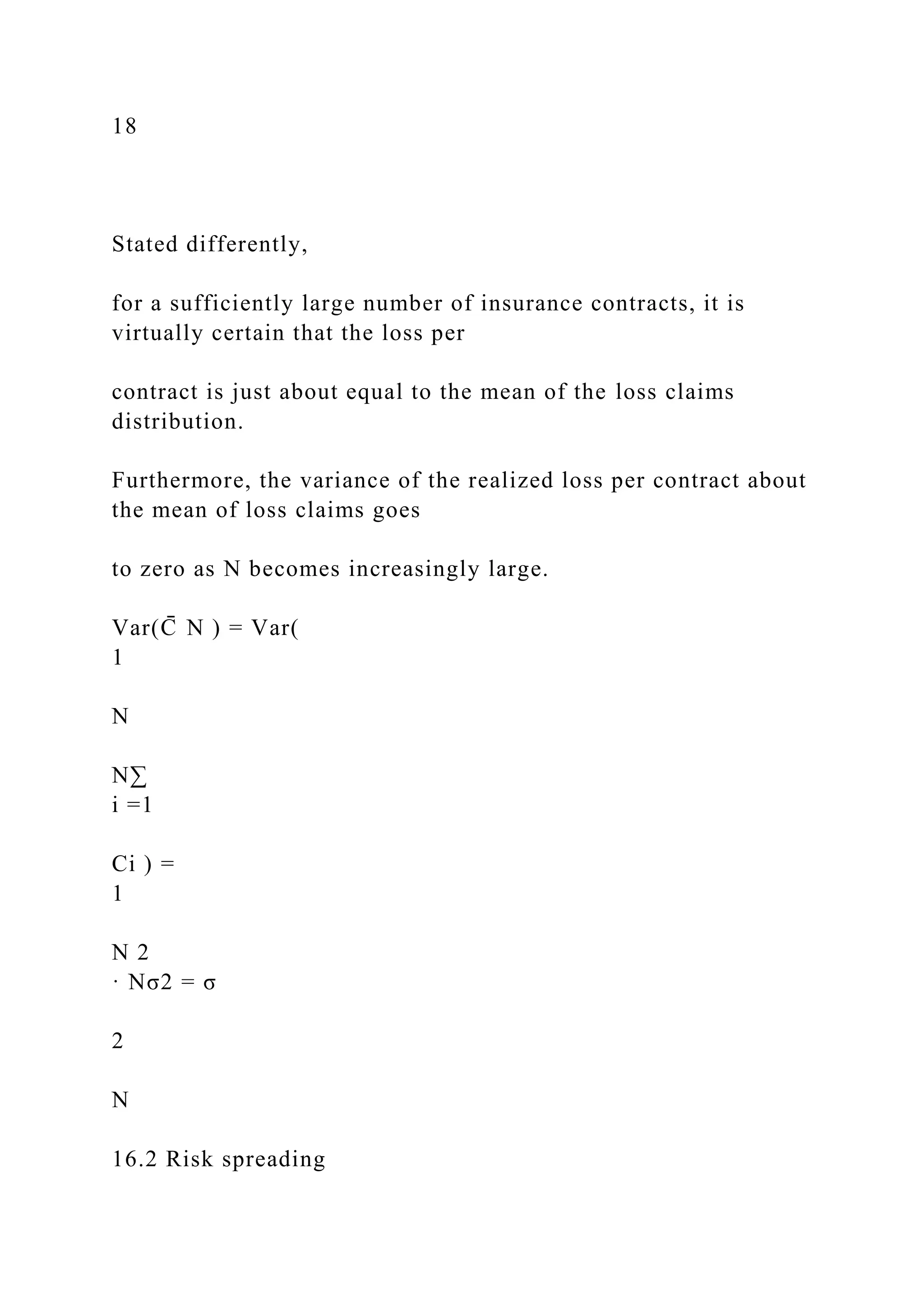 18
Stated differently,
for a sufficiently large number of insurance contracts, it is
virtually certain that the loss per
contract is just about equal to the mean of the loss claims
distribution.
Furthermore, the variance of the realized loss per contract about
the mean of loss claims goes
to zero as N becomes increasingly large.
Var(C
̄ N ) = Var(
1
N
N∑
i =1
Ci ) =
1
N 2
· Nσ2 = σ
2
N
16.2 Risk spreading
 