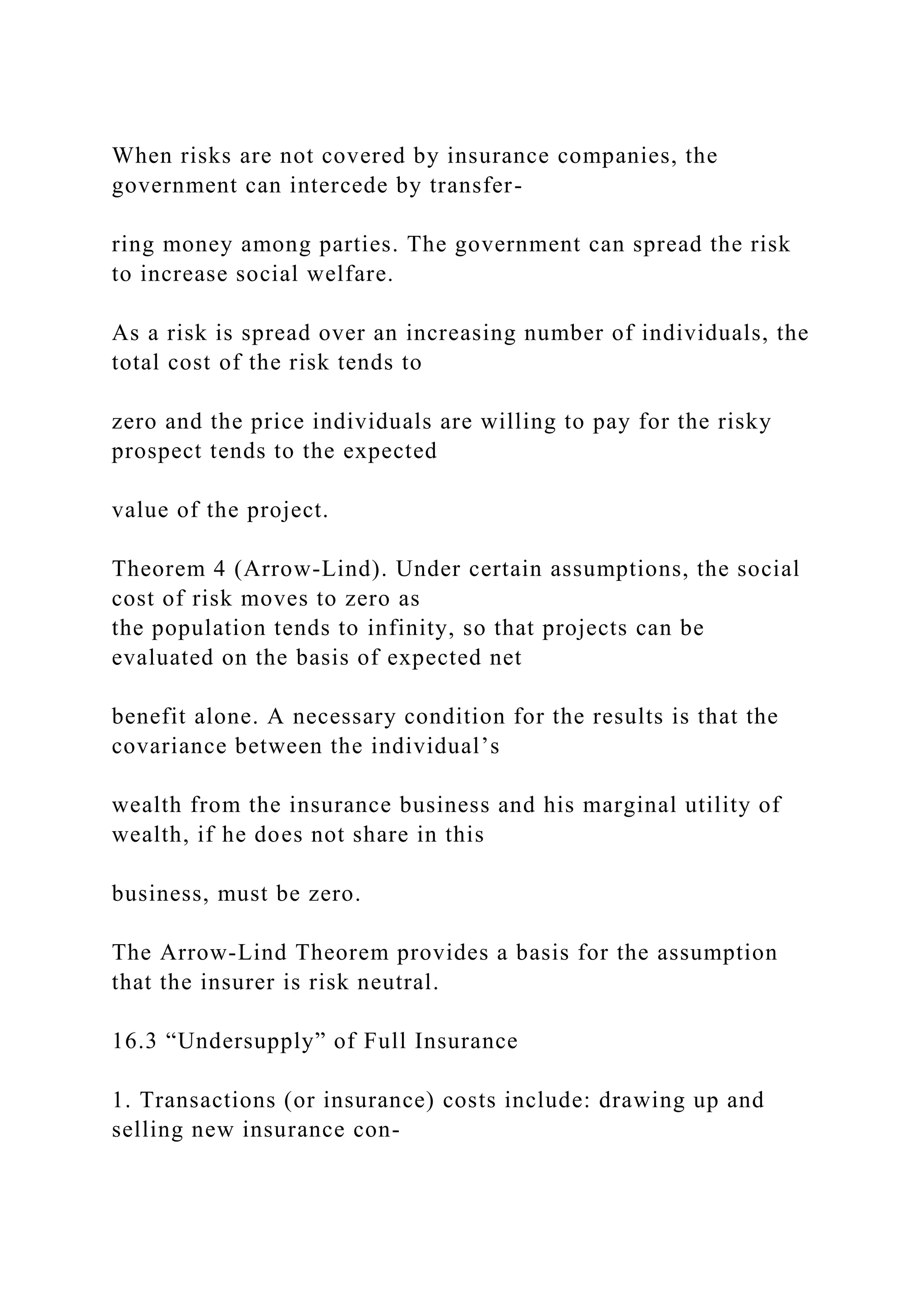 When risks are not covered by insurance companies, the
government can intercede by transfer-
ring money among parties. The government can spread the risk
to increase social welfare.
As a risk is spread over an increasing number of individuals, the
total cost of the risk tends to
zero and the price individuals are willing to pay for the risky
prospect tends to the expected
value of the project.
Theorem 4 (Arrow-Lind). Under certain assumptions, the social
cost of risk moves to zero as
the population tends to infinity, so that projects can be
evaluated on the basis of expected net
benefit alone. A necessary condition for the results is that the
covariance between the individual’s
wealth from the insurance business and his marginal utility of
wealth, if he does not share in this
business, must be zero.
The Arrow-Lind Theorem provides a basis for the assumption
that the insurer is risk neutral.
16.3 “Undersupply” of Full Insurance
1. Transactions (or insurance) costs include: drawing up and
selling new insurance con-
 