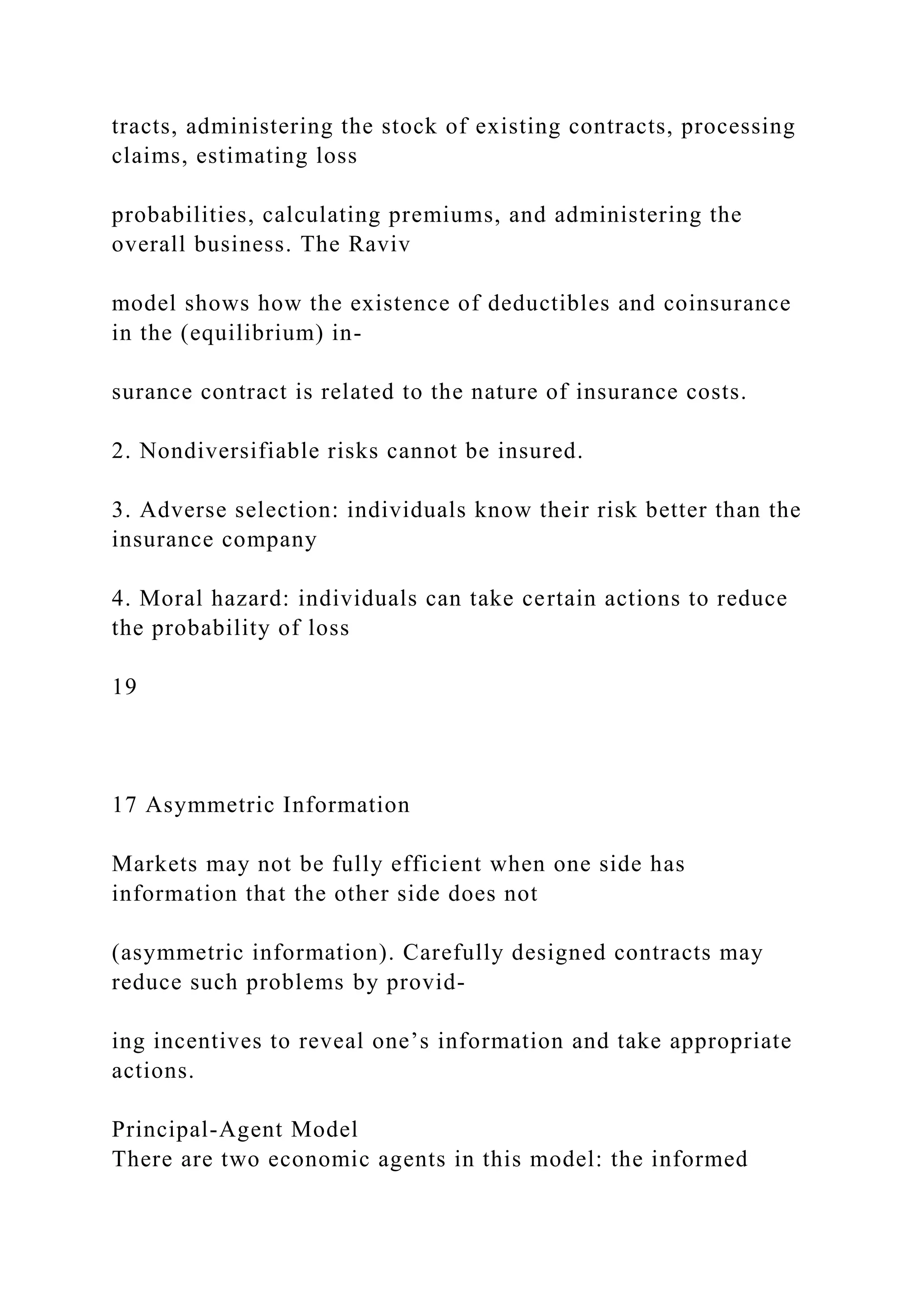 tracts, administering the stock of existing contracts, processing
claims, estimating loss
probabilities, calculating premiums, and administering the
overall business. The Raviv
model shows how the existence of deductibles and coinsurance
in the (equilibrium) in-
surance contract is related to the nature of insurance costs.
2. Nondiversifiable risks cannot be insured.
3. Adverse selection: individuals know their risk better than the
insurance company
4. Moral hazard: individuals can take certain actions to reduce
the probability of loss
19
17 Asymmetric Information
Markets may not be fully efficient when one side has
information that the other side does not
(asymmetric information). Carefully designed contracts may
reduce such problems by provid-
ing incentives to reveal one’s information and take appropriate
actions.
Principal-Agent Model
There are two economic agents in this model: the informed
 
