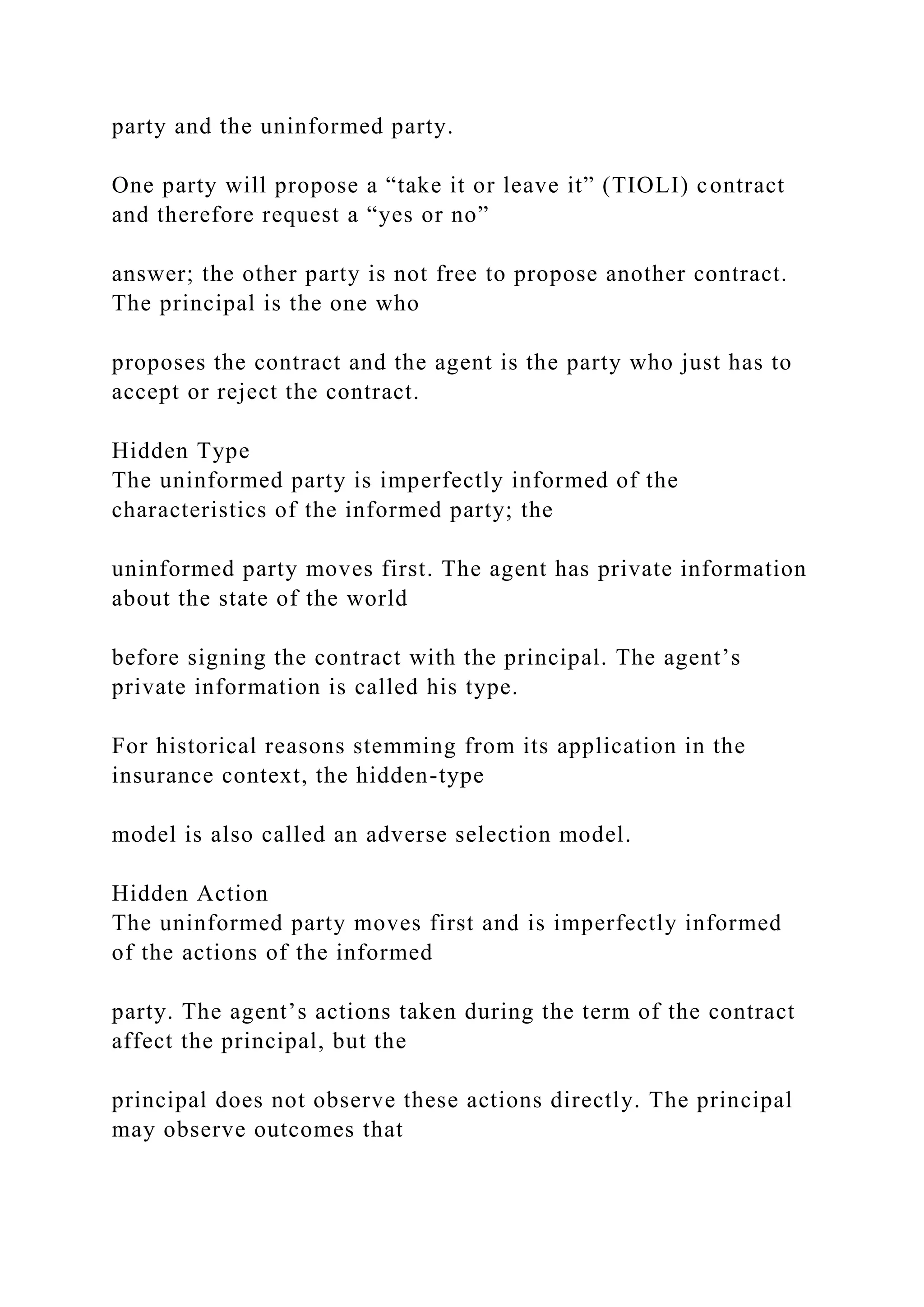 party and the uninformed party.
One party will propose a “take it or leave it” (TIOLI) contract
and therefore request a “yes or no”
answer; the other party is not free to propose another contract.
The principal is the one who
proposes the contract and the agent is the party who just has to
accept or reject the contract.
Hidden Type
The uninformed party is imperfectly informed of the
characteristics of the informed party; the
uninformed party moves first. The agent has private information
about the state of the world
before signing the contract with the principal. The agent’s
private information is called his type.
For historical reasons stemming from its application in the
insurance context, the hidden-type
model is also called an adverse selection model.
Hidden Action
The uninformed party moves first and is imperfectly informed
of the actions of the informed
party. The agent’s actions taken during the term of the contract
affect the principal, but the
principal does not observe these actions directly. The principal
may observe outcomes that
 